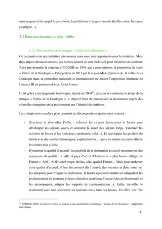 81
marron quant à lui rappel le patrimoine, la préhistoire et la gastronomie (truffes, noix, foie gras,
châtaigne…).
3.2 Pour une destination plus lisible
3.2.1 Mise en place de la marque « Vallée de la Dordogne »
Ce partenariat est une initiative intéressante mais aussi une opportunité pour le territoire. Mais
déjà, depuis plusieurs années, ces mêmes acteurs se sont mobilisés pour travailler en commun.
Avec par-exemple la création d’EPIDOR en 1991 qui a pour mission la promotion du label
« Vallée de la Dordogne », l’intégration en 2011 par la région Midi-Pyrénées de la vallée de la
Dordogne dans sa promotion nationale et internationale ou encore l’exposition itinérante de
Lascaux III en partenariat avec Atout France.
C’est grâce à un diagnostic touristique, réalisé en 200451
, qu’a pu se construire le projet de la
marque « Vallée de la Dordogne ». L’objectif étant de promouvoir la destination auprès des
clientèles étrangères en se positionnant sur l’identité du territoire.
La stratégie mise en place pour ce projet est décomposée en quatre axes majeurs :
- Structurer et diversifier l’offre : valoriser les circuits découvertes et loisirs pour
développer les séjours courts et accroître la durée des séjours longs. Valoriser les
activités de loisirs et les itinéraires (randonnée, vélo…). Et développer les produits du
terroir (via des entrées thématiques, expérientielles…) puis les mettre en scène afin de
les rendre plus visible.
- Dynamiser la qualité d’accueil : la notoriété de la destination est aussi reconnue par des
marqueurs de qualité : « ville et pays d’art et d’histoire », « plus beaux villages de
France », AOC, AOP, label rouge, étoiles, clés, qualité France… Mais pour renforcer
cette qualité d’accueil, il faut être présent dès l’arrivée des touristes et donc miser sur
les aéroports pour irriguer la destination. Il faudra également mettre en adéquation les
professionnels du tourisme et leurs clientèles (améliorer l’accueil des professionnels et
les accompagner, adapter les supports de communication…). Enfin, travailler le
relationnel avec non seulement les touristes mais aussi les locaux. En effet, leur rôle
51
EPIDOR, 2004, Creation et mise en valeur d’une destination touristique “Vallée de la Dordogne”, diagnostic
touristique.
 