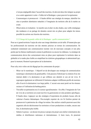 82
n’est pas négligeable dans l’accueil des touristes, ils doivent donc être intégrer au projet
et se sentir appartenir à cette « Vallée de la Dordogne » pour pouvoir la représenter.
- Communiquer et promouvoir : il faudra définir une stratégie de marque, identifier les
sites et produits identitaires rattachés à l’imaginaire du territoire afin de le mettre en
avant.
- Observation et évaluation : le marché sera évalué via des études, une veille stratégique
des tendances et un partage de données seront mis en place pour adapter du mieux
possible les actions aux besoins des touristes.
3.2.3 Image de la grande vallée de la Dordogne : quelle communication ?
Pour un si grand territoire l’enjeu de créer une image identitaire est de taille. D’autant plus que
les professionnels du tourisme ont des attentes précises en termes de communication. Ils
souhaitent notamment une communication tournée vers de nouveaux concepts et non plus
portée par les thèmes traditionnels comme la préhistoire ou encore les châteaux. La stratégie de
communication devra être correctement mise en place pour représenter le territoire dans sa
globalité et le rendre plus lisible en simplifiant les échelons géographique et administratif qui,
pour le moment, floutent la perception de la destination.
Pour cela, trois volets ont été dégagé par les contractants du projet :
- Miser sur le numérique : l’objectif est de développer une stratégie de communication
numérique à destination du grand public. Cela passera d’abord par la création d’un site
internet dédié à la destination et qui reflétera son identité et son art de vivre. Il
regroupera également un référentiel d’itinéraires adapter à différents profils de touristes
afin d’ouvrir la destination à un large public. L’accent sera aussi porté sur les réseaux
sociaux et l’utilisation de hashtag précis.
- Travailler en partenariat avec le secteur agroalimentaire : En effet, l’imaginaire de l’art
de vivre de ce territoire est avant tout lié à la gastronomie et à des produits spécifiques.
Il faudra donc s’appuyer sur des stratégies d’exportation de produits locaux afin de
valoriser d’autres thématiques. Par-exemple exporter du vin St Emilion permet de
promouvoir le patrimoine du village lui-même. Des ateliers créatifs pourront aussi être
organisés afin de décloisonner les territoires et leurs productions et rendre, encore une
fois, la destination plus lisible.
- Séduire la presse : un dossier de presse à propos du projet sera réalisé à destination des
médias et distributeurs nationaux et internationaux. A leurs tours, ils pourront
 