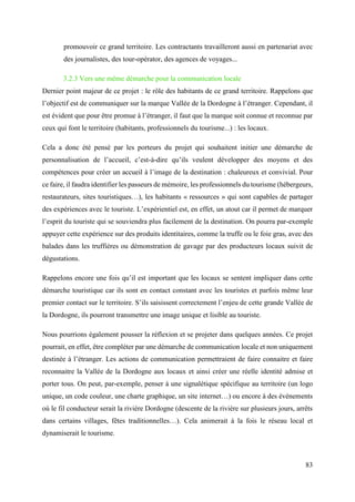 83
promouvoir ce grand territoire. Les contractants travailleront aussi en partenariat avec
des journalistes, des tour-opérator, des agences de voyages...
3.2.3 Vers une même démarche pour la communication locale
Dernier point majeur de ce projet : le rôle des habitants de ce grand territoire. Rappelons que
l’objectif est de communiquer sur la marque Vallée de la Dordogne à l’étranger. Cependant, il
est évident que pour être promue à l’étranger, il faut que la marque soit connue et reconnue par
ceux qui font le territoire (habitants, professionnels du tourisme...) : les locaux.
Cela a donc été pensé par les porteurs du projet qui souhaitent initier une démarche de
personnalisation de l’accueil, c’est-à-dire qu’ils veulent développer des moyens et des
compétences pour créer un accueil à l’image de la destination : chaleureux et convivial. Pour
ce faire, il faudra identifier les passeurs de mémoire, les professionnels du tourisme (hébergeurs,
restaurateurs, sites touristiques…), les habitants « ressources » qui sont capables de partager
des expériences avec le touriste. L’expérientiel est, en effet, un atout car il permet de marquer
l’esprit du touriste qui se souviendra plus facilement de la destination. On pourra par-exemple
appuyer cette expérience sur des produits identitaires, comme la truffe ou le foie gras, avec des
balades dans les truffières ou démonstration de gavage par des producteurs locaux suivit de
dégustations.
Rappelons encore une fois qu’il est important que les locaux se sentent impliquer dans cette
démarche touristique car ils sont en contact constant avec les touristes et parfois même leur
premier contact sur le territoire. S’ils saisissent correctement l’enjeu de cette grande Vallée de
la Dordogne, ils pourront transmettre une image unique et lisible au touriste.
Nous pourrions également pousser la réflexion et se projeter dans quelques années. Ce projet
pourrait, en effet, être compléter par une démarche de communication locale et non uniquement
destinée à l’étranger. Les actions de communication permettraient de faire connaitre et faire
reconnaitre la Vallée de la Dordogne aux locaux et ainsi créer une réelle identité admise et
porter tous. On peut, par-exemple, penser à une signalétique spécifique au territoire (un logo
unique, un code couleur, une charte graphique, un site internet…) ou encore à des évènements
où le fil conducteur serait la rivière Dordogne (descente de la rivière sur plusieurs jours, arrêts
dans certains villages, fêtes traditionnelles…). Cela animerait à la fois le réseau local et
dynamiserait le tourisme.
 