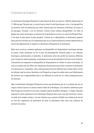 84
Conclusion de la partie 3
La destination Dordogne-Périgord n’a plus besoin de faire ses preuves. Habitée depuis plus de
17 000 ans par l’homme qui y a trouvé tout ce dont il avait besoin pour vivre, c’est aujourd’hui
un territoire riche de patrimoine qui attire toujours plus les amoureux d’Histoire, de nature et
de paysages. Pourtant, c’est un territoire victime d’une richesse déséquilibrée. En effet, la
plupart des atouts historiques et naturels de la destination se trouve au cœur du Périgord Noir.
C’est donc le plus partie la plus prospère. Victime de ce déséquilibre, la destination apparait
floue pour les touristes qui ne comprennent pas ou ne connaissent pas les limites administratives
(noms des départements et régions) et identitaires (Périgord) de la destination.
Mais nous avons pu constater également un déséquilibre de fréquentation touristique puisque
la saison s’étale seulement sur les 6 mois de printemps/été. Pourtant grâce à ses richesses
historiques, patrimoniales et naturelles, la destination attire des profils de touristes différents
qui n’ont pas les mêmes pratiques, notamment au niveau des périodes d’arrivées sur le territoire.
Cela permet de compenser le déséquilibre de fréquentation et d’étaler la saison touristique. Et
cela est en partie dû aux efforts des organismes de promotion pour faire connaitre la destination
et la promouvoir. Cependant, cette communication doit être réfléchie pour tomber dans l’excès
en utilisant trop les atouts identitaires du Périgord au risque de tomber dans une folklorisation
du territoire qui n’appartiendrait plus à ses habitants et serait mis en valeur uniquement pour
les touristes.
Mais la destination Dordogne-Périgord est aussi une destination qui ne se contente pas de ses
acquis comme le prouve le récent contrat Vallée de la Dordogne. Une initiative ambitieuse pour
faire bouger les territoires et les faire connaitre auprès de publics étrangers. L’image véhiculée
reprend les atouts identitaires de la Dordogne-Périgord mais aussi ceux des territoires voisins.
Au-delà d’un simple contrat, c’est une initiative qui a permis d’établir une cohésion de travail
au sein des organismes de promotion de toute la destination mais aussi une cohésion du
territoire lui-même.
 