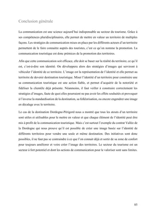 85
Conclusion générale
La communication est une science aujourd’hui indispensable au secteur du tourisme. Grâce à
ses compétences pluridisciplinaires, elle permet de mettre en valeur un territoire de multiples
façons. Les stratégies de communication mises en place par les différents acteurs d’un territoire
permettent de le faire connaitre auprès des touristes, c’est ce qu’on nomme la promotion. La
communication touristique est donc prémices de la promotion des territoires.
Afin que cette communication soit efficace, elle doit se baser sur la réalité du territoire, ce qu’il
est, c’est-à-dire son identité. On développera alors des stratégies d’images qui serviront à
véhiculer l’identité de ce territoire. L’image est la représentation de l’identité et elle permet au
territoire de devenir destination touristique. Miser l’identité d’un territoire pour construire une
sa communication touristique est une action fiable, et permet d’acquérir de la notoriété et
fidéliser la clientèle déjà présente. Néanmoins, il faut veiller à construire correctement les
stratégies d’images, faute de quoi elles pourraient ne pas avoir les effets souhaités et provoquer
à l’inverse la standardisation de la destination, sa folklorisation, ou encore engendrer une image
en décalage avec le territoire.
Le cas de la destination Dordogne-Périgord nous a montré que tous les atouts d’un territoire
sont utiles et utilisables pour le mettre en valeur et que chaque élément de l’identité peut être
mis à profit de la communication touristique. Mais c’est surtout l’exemple du contrat Vallée de
la Dordogne qui nous prouve qu’il est possible de créer une image basée sur l’identité de
différents territoires pour vendre une seule et même destination. Des initiatives sont donc
possibles, il ne faut pas se contraindre à ce que l’on connait déjà et sortir de sa zone de confort
pour toujours améliorer et voire créer l’image des territoires. Le secteur du tourisme est un
secteur à fort potentiel et dont les actions de communication pour le valoriser sont sans limites.
 