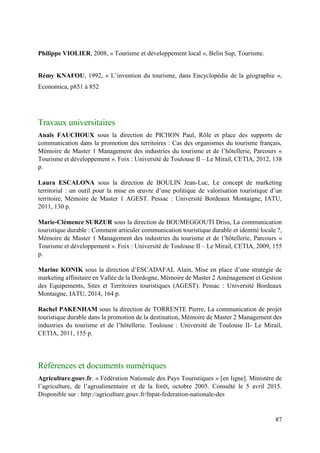 87
Philippe VIOLIER, 2008, « Tourisme et développement local », Belin Sup, Tourisme.
Rémy KNAFOU, 1992, « L’invention du tourisme, dans Encyclopédie de la géographie »,
Economica, p851 à 852
Travaux universitaires
Anaïs FAUCHOUX sous la direction de PICHON Paul, Rôle et place des supports de
communication dans la promotion des territoires : Cas des organismes du tourisme français,
Mémoire de Master 1 Management des industries du tourisme et de l’hôtellerie, Parcours «
Tourisme et développement ». Foix : Université de Toulouse II – Le Mirail, CETIA, 2012, 138
p.
Laura ESCALONA sous la direction de BOULIN Jean-Luc, Le concept de marketing
territorial : un outil pour la mise en œuvre d’une politique de valorisation touristique d’un
territoire, Mémoire de Master 1 AGEST. Pessac : Université Bordeaux Montaigne, IATU,
2011, 130 p.
Marie-Clémence SURZUR sous la direction de BOUMEGGOUTI Driss, La communication
touristique durable : Comment articuler communication touristique durable et identité locale ?,
Mémoire de Master 1 Management des industries du tourisme et de l’hôtellerie, Parcours «
Tourisme et développement ». Foix : Université de Toulouse II – Le Mirail, CETIA, 2009, 155
p.
Marine KONIK sous la direction d’ESCADAFAL Alain, Mise en place d’une stratégie de
marketing affinitaire en Vallée de la Dordogne, Mémoire de Master 2 Aménagement et Gestion
des Equipements, Sites et Territoires touristiques (AGEST). Pessac : Université Bordeaux
Montaigne, IATU, 2014, 164 p.
Rachel PAKENHAM sous la direction de TORRENTE Pierre, La communication de projet
touristique durable dans la promotion de la destination, Mémoire de Master 2 Management des
industries du tourisme et de l’hôtellerie. Toulouse : Université de Toulouse II- Le Mirail,
CETIA, 2011, 155 p.
Références et documents numériques
Agriculture.gouv.fr. « Fédération Nationale des Pays Touristiques » [en ligne]. Ministère de
l’agriculture, de l’agroalimentaire et de la forêt, octobre 2005. Consulté le 5 avril 2015.
Disponible sur : http://agriculture.gouv.fr/fnpat-federation-nationale-des
 