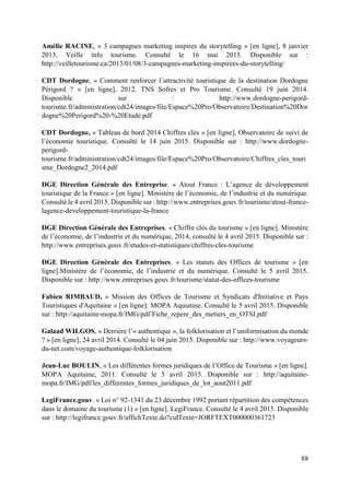88
Amélie RACINE, « 3 campagnes marketing inspires du storytelling » [en ligne], 8 janvier
2013, Veille info tourisme. Consulté le 16 mai 2015. Disponible sur :
http://veilletourisme.ca/2013/01/08/3-campagnes-marketing-inspirees-du-storytelling/
CDT Dordogne, « Comment renforcer l’attractivité touristique de la destination Dordogne
Périgord ? » [en ligne], 2012. TNS Sofres et Pro Tourisme. Consulté 19 juin 2014.
Disponible sur : http://www.dordogne-perigord-
tourisme.fr/administration/cdt24/images/file/Espace%20Pro/Observatoire/Destination%20Dor
dogne%20Perigord%20-%20Etude.pdf
CDT Dordogne, « Tableau de bord 2014 Chiffres clés » [en ligne], Observatoire de suivi de
l’économie touristique. Consulté le 14 juin 2015. Disponible sur : http://www.dordogne-
perigord-
tourisme.fr/administration/cdt24/images/file/Espace%20Pro/Observatoire/Chiffres_cles_touri
sme_Dordogne2_2014.pdf
DGE Direction Générale des Entreprise. « Atout France : L’agence de développement
touristique de la France » [en ligne]. Ministère de l’économie, de l’industrie et du numérique.
Consulté le 4 avril 2015. Disponible sur : http://www.entreprises.gouv.fr/tourisme/atout-france-
lagence-developpement-touristique-la-france
DGE Direction Générale des Entreprises. « Chiffre clés du tourisme » [en ligne]. Ministère
de l’économie, de l’industrie et du numérique, 2014, consulté le 4 avril 2015. Disponible sur :
http://www.entreprises.gouv.fr/etudes-et-statistiques/chiffres-cles-tourisme
DGE Direction Générale des Entreprises. « Les statuts des Offices de tourisme » [en
ligne].Ministère de l’économie, de l’industrie et du numérique. Consulté le 5 avril 2015.
Disponible sur : http://www.entreprises.gouv.fr/tourisme/statut-des-offices-tourisme
Fabien RIMBAUD, « Mission des Offices de Tourisme et Syndicats d'Initiative et Pays
Touristiques d'Aquitaine » [en ligne]. MOPA Aquiatine. Consulté le 5 avril 2015. Disponible
sur : http://aquitaine-mopa.fr/IMG/pdf/Fiche_repere_des_metiers_en_OTSI.pdf
Galaad WILGOS, « Derrière l’« authentique », la folklorisation et l’uniformisation du monde
? » [en ligne], 24 avril 2014. Consulté le 04 juin 2015. Disponible sur : http://www.voyageurs-
du-net.com/voyage-authentique-folklorisation
Jean-Luc BOULIN, « Les différentes formes juridiques de l’Office de Tourisme » [en ligne].
MOPA Aquitaine, 2011. Consulté le 5 avril 2015. Disponible sur : http://aquitaine-
mopa.fr/IMG/pdf/les_differentes_formes_juridiques_de_lot_aout2011.pdf
LegiFrance.gouv. « Loi n° 92-1341 du 23 décembre 1992 portant répartition des compétences
dans le domaine du tourisme (1) » [en ligne]. LegiFrance. Consulté le 4 avril 2015. Disponible
sur : http://legifrance.gouv.fr/affichTexte.do?cidTexte=JORFTEXT000000361723
 