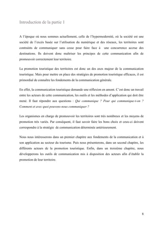 8
Introduction de la partie 1
A l’époque où nous sommes actuellement, celle de l’hypermodernité, où la société est une
société de l’excès basée sur l’utilisation du numérique et des réseaux, les territoires sont
contraints de communiquer sans cesse pour faire face à une concurrence accrue des
destinations. Ils doivent donc maîtriser les principes de cette communication afin de
promouvoir correctement leur territoire.
La promotion touristique des territoires est donc un des axes majeur de la communication
touristique. Mais pour mettre en place des stratégies de promotion touristique efficaces, il est
primordial de connaître les fondements de la communication générale.
En effet, la communication touristique demande une réflexion en amont. C’est donc un travail
entre les acteurs de cette communication, les outils et les méthodes d’application qui doit être
mené. Il faut répondre aux questions : Qui communique ? Pour qui communique-t-on ?
Comment et avec quoi pouvons-nous communiquer ?
Les organismes en charge de promouvoir les territoires sont très nombreux et les moyens de
promotion très variés. Par conséquent, il faut savoir faire les bons choix et ceux-ci doivent
correspondre à la stratégie de communication déterminée antérieurement.
Nous nous intéresserons dans un premier chapitre aux fondements de la communication et à
son application au secteur du tourisme. Puis nous présenterons, dans un second chapitre, les
différents acteurs de la promotion touristique. Enfin, dans un troisième chapitre, nous
développerons les outils de communication mis à disposition des acteurs afin d’établir la
promotion de leur territoire.
 