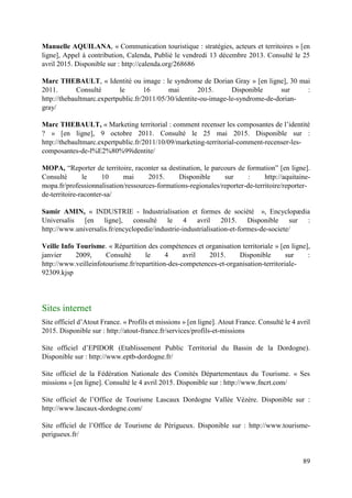 89
Manuelle AQUILANA, « Communication touristique : stratégies, acteurs et territoires » [en
ligne], Appel à contribution, Calenda, Publié le vendredi 13 décembre 2013. Consulté le 25
avril 2015. Disponible sur : http://calenda.org/268686
Marc THEBAULT, « Identité ou image : le syndrome de Dorian Gray » [en ligne], 30 mai
2011. Consulté le 16 mai 2015. Disponible sur :
http://thebaultmarc.expertpublic.fr/2011/05/30/identite-ou-image-le-syndrome-de-dorian-
gray/
Marc THEBAULT, « Marketing territorial : comment recenser les composantes de l’identité
? » [en ligne], 9 octobre 2011. Consulté le 25 mai 2015. Disponible sur :
http://thebaultmarc.expertpublic.fr/2011/10/09/marketing-territorial-comment-recenser-les-
composantes-de-l%E2%80%99identite/
MOPA, “Reporter de territoire, raconter sa destination, le parcours de formation” [en ligne].
Consulté le 10 mai 2015. Disponible sur : http://aquitaine-
mopa.fr/professionnalisation/ressources-formations-regionales/reporter-de-territoire/reporter-
de-territoire-raconter-sa/
Samir AMIN, « INDUSTRIE - Industrialisation et formes de société », Encyclopædia
Universalis [en ligne], consulté le 4 avril 2015. Disponible sur :
http://www.universalis.fr/encyclopedie/industrie-industrialisation-et-formes-de-societe/
Veille Info Tourisme. « Répartition des compétences et organisation territoriale » [en ligne],
janvier 2009, Consulté le 4 avril 2015. Disponible sur :
http://www.veilleinfotourisme.fr/repartition-des-competences-et-organisation-territoriale-
92309.kjsp
Sites internet
Site officiel d’Atout France. « Profils et missions » [en ligne]. Atout France. Consulté le 4 avril
2015. Disponible sur : http://atout-france.fr/services/profils-et-missions
Site officiel d’EPIDOR (Etablissement Public Territorial du Bassin de la Dordogne).
Disponible sur : http://www.eptb-dordogne.fr/
Site officiel de la Fédération Nationale des Comités Départementaux du Tourisme. « Ses
missions » [en ligne]. Consulté le 4 avril 2015. Disponible sur : http://www.fncrt.com/
Site officiel de l’Office de Tourisme Lascaux Dordogne Vallée Vézère. Disponible sur :
http://www.lascaux-dordogne.com/
Site officiel de l’Office de Tourisme de Périgueux. Disponible sur : http://www.tourisme-
perigueux.fr/
 