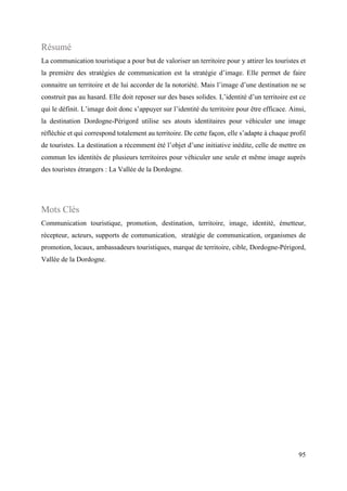 95
Résumé
La communication touristique a pour but de valoriser un territoire pour y attirer les touristes et
la première des stratégies de communication est la stratégie d’image. Elle permet de faire
connaitre un territoire et de lui accorder de la notoriété. Mais l’image d’une destination ne se
construit pas au hasard. Elle doit reposer sur des bases solides. L’identité d’un territoire est ce
qui le définit. L’image doit donc s’appuyer sur l’identité du territoire pour être efficace. Ainsi,
la destination Dordogne-Périgord utilise ses atouts identitaires pour véhiculer une image
réfléchie et qui correspond totalement au territoire. De cette façon, elle s’adapte à chaque profil
de touristes. La destination a récemment été l’objet d’une initiative inédite, celle de mettre en
commun les identités de plusieurs territoires pour véhiculer une seule et même image auprès
des touristes étrangers : La Vallée de la Dordogne.
Mots Clés
Communication touristique, promotion, destination, territoire, image, identité, émetteur,
récepteur, acteurs, supports de communication, stratégie de communication, organismes de
promotion, locaux, ambassadeurs touristiques, marque de territoire, cible, Dordogne-Périgord,
Vallée de la Dordogne.
 