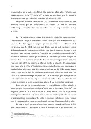 8 
programmateur de la salle : mobilité du film dans les salles selon l’influence des 
spectateurs, choix de la VF13, de la VO14 et même du sous-titrage pour les sourds et 
malentendants ainsi que de l’audio-description, selon le public ciblé. 
Malgré les nombreux avantages du DCP, il existe des inconvénients qui sont 
beaucoup décriés par les professionnels du cinéma. Ce sont de nouvelles 
problématiques auxquelles il faut faire face et dont nous n’avions pas connaissance avec 
le 35mm. 
Le DCP est envoyé sur le support d’un disque dur, car le film est en numérique. 
La résolution de l’image la rend moins « vivante » mais plus lisse et extrêmement fixe. 
Le disque dur est un support encore jeune que nous ne maitrisons pas suffisamment. Il 
est possible que les DCP subissent des dégâts, que ce soit physique : cordon 
d’alimentation perdu, ports externes abîmés, choc lors du transport. Ou que ce soit 
technique : perte totale ou partielle du fichier-film, on s’en rend compte quand le DCP 
est branché au serveur. En tant que distributeur, il faut savoir agir vite en envoyant un 
nouveau DCP pour la salle de cinéma afin d‘assurer au mieux sa projection. Donc, plus 
l’envoi du DCP est tôt par rapport à la diffusion du film en salle, plus il y aura de temps 
pour réagir afin de régler d’éventuels problèmes. Actuellement, nous n’avons pas le 
recul technique nécessaire pour déterminer la durée de vie du DCP, sachant qu’une 
copie 35 mm stockée dans des conditions optimales peut résister au temps plus d’un 
siècle. Les distributeurs ont pu rencontrer des DCP ne tenant pas plus d’une projection 
alors que d’autres de plus de cinq ans sont toujours diffusés dans les salles. De plus 
certains exploitants se posent la question de la durée de vie du projecteur numérique. 
D’un point de vue des exploitations art et essai diffusant les films réédités, le 
numérique peut être un frein économique. Comme nous le signale Guy Chantain15, « un 
projecteur 35mm de 1935 marche encore à l’heure actuelle, alors qu’un projecteur 
numérique est fabriqué de sorte qu’au bout de cinq ans il soit déjà obsolète ». C’est un 
investissement trop important pour les petites et moyennes exploitations qui ne vont pas 
pouvoir rentrer dans leur frais et devront fermer à cause du rééquipement de leur salle. 
Le support numérique reste néanmoins un nouveau matériel de diffusion de film 
qu’il faut appréhender. Tout comme le 35mm, il a des qualités et des défauts que l’on 
13 Ce sigle signifie Version Française. 
14 Ce sigle signifie Version Originale sous-titrée. 
15 Responsable de la programmation chez Action Cinémas et Théâtre du Temple, propos recueillis lors d’une interview du 8 mai 
2014. 
 