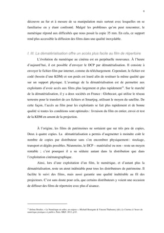 9 
découvre au fur et à mesure de sa manipulation mais surtout avec lesquelles on se 
familiarise en y étant confronté. Malgré les problèmes qu’on peut rencontrer, le 
numérique répond aux difficultés que nous posait la copie 35 mm. En cela, ce support 
rend plus accessible la diffusion des films dans une qualité inoxydable. 
I. III. La dématérialisation offre un accès plus facile au film de répertoire 
L’évolution du numérique au cinéma est en perpétuelle mouvance. À l’heure 
d’aujourd’hui, il est possible d’envoyer le DCP par dématérialisation. Il consiste à 
envoyer le fichier-film par internet, comme du téléchargement. Cependant, le fichier est 
codé (besoin d’une KDM) et son poids est lourd afin de restituer la même qualité que 
sur un support physique. L’avantage de la dématérialisation est de permettre aux 
exploitants d’avoir accès aux films plus largement et plus rapidement16. Sur le marché 
de la dématérialisation, il y a deux sociétés en France : Globecast, qui utilise le réseau 
terrestre pour le transfert de ces fichiers et Smartjog, utilisant le moyen du satellite. De 
cette façon, l’accès au film pour les exploitants se fait plus rapidement et de bonne 
qualité si toutes les conditions sont optimales : livraison du film en entier, envoi et test 
de la KDM en amont de la projection. 
À l’origine, les films de patrimoines ne sortaient que sur très peu de copies, 
Deux à quatre copies. La dématérialisation a permis d’augmenter à moindre coût le 
nombre de copies par distributeur sans s’en encombrer physiquement : stockage, 
transport et dégâts possibles. Néanmoins, le DCP – matérialisé ou non - reste un moyen 
rentable ; c’est pourquoi il a su séduire autant dans la distribution que dans 
l’exploitation cinématographique. 
Ainsi, lors d’une exploitation d’un film, le numérique, et d’autant plus la 
dématérialisation, reste un atout indéniable pour tous les distributeurs de patrimoine. Il 
facilite le suivi des films, mais aussi garantie une qualité inaltérable au fil des 
projecteurs. C’est sans doute pour cela, que certains distributeurs y voient une occasion 
de diffuser des films de répertoire avec plus d’aisance. 
16 Jérôme Brodier, « Le Numérique en salles, ses enjeux », Michaël Bourgatte & Vincent Thabourey (dir), Le Cinéma à l’heure du 
numérique pratiques et publics, Paris, MKF, 2012, p 83. 
 