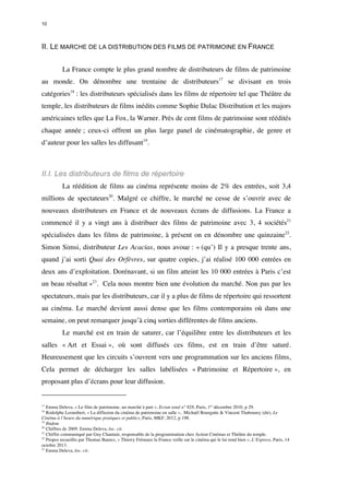 10 
II. LE MARCHE DE LA DISTRIBUTION DES FILMS DE PATRIMOINE EN FRANCE 
La France compte le plus grand nombre de distributeurs de films de patrimoine 
au monde. On dénombre une trentaine de distributeurs17 se divisant en trois 
catégories18 : les distributeurs spécialisés dans les films de répertoire tel que Théâtre du 
temple, les distributeurs de films inédits comme Sophie Dulac Distribution et les majors 
américaines telles que La Fox, la Warner. Près de cent films de patrimoine sont réédités 
chaque année ; ceux-ci offrent un plus large panel de cinématographie, de genre et 
d’auteur pour les salles les diffusant19. 
II.I. Les distributeurs de films de répertoire 
La réédition de films au cinéma représente moins de 2% des entrées, soit 3,4 
millions de spectateurs20. Malgré ce chiffre, le marché ne cesse de s’ouvrir avec de 
nouveaux distributeurs en France et de nouveaux écrans de diffusions. La France a 
commencé il y a vingt ans à distribuer des films de patrimoine avec 3, 4 sociétés21 
spécialisées dans les films de patrimoine, à présent on en dénombre une quinzaine22. 
Simon Simsi, distributeur Les Acacias, nous avoue : « (qu’) Il y a presque trente ans, 
quand j’ai sorti Quai des Orfèvres, sur quatre copies, j’ai réalisé 100 000 entrées en 
deux ans d’exploitation. Dorénavant, si un film atteint les 10 000 entrées à Paris c’est 
un beau résultat »23. Cela nous montre bien une évolution du marché. Non pas par les 
spectateurs, mais par les distributeurs, car il y a plus de films de répertoire qui ressortent 
au cinéma. Le marché devient aussi dense que les films contemporains où dans une 
semaine, on peut remarquer jusqu’à cinq sorties différentes de films anciens. 
Le marché est en train de saturer, car l’équilibre entre les distributeurs et les 
salles « Art et Essai », où sont diffusés ces films, est en train d’être saturé. 
Heureusement que les circuits s’ouvrent vers une programmation sur les anciens films, 
Cela permet de décharger les salles labélisées « Patrimoine et Répertoire », en 
proposant plus d’écrans pour leur diffusion. 
17 Emma Deleva, « Le film de patrimoine, un marché à part », Ecran total n° 828, Paris, 1er décembre 2010, p 29. 
18 Rodolphe Lerambert, « La diffusion du cinéma de patrimoine en salle », Michaël Bourgatte & Vincent Thabourey (dir), Le 
Cinéma à l’heure du numérique pratiques et publics, Paris, MKF, 2012, p 198. 
19 Ibidem 
20 Chiffres de 2009. Emma Deleva, loc. cit. 
21 Chiffre communiqué par Guy Chantain, responsable de la programmation chez Action Cinémas et Théâtre du temple. 
22 Propos recueillis par Thomas Baurez, « Thierry Frémaux la France veille sur le cinéma qui le lui rend bien », L’Express, Paris, 14 
octobre 2013. 
23 Emma Deleva, loc. cit. 
 