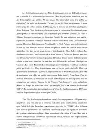 11 
Les distributeurs consacrés aux films de patrimoines sont sur différents créneaux 
sur ce marché. Les nouveaux distributeurs de films de patrimoine travaillent plus sur 
des filmographies des années 70 aux années 80, renouvelant donc leur public de 
cinéphiles24. Le leader sur le marché : Carlotta est sur des films internationaux et jeune 
public avec des sorties cinéma, dvd/blu ray, vod et possède un important catalogue de 
films. Splendor Films distribue exclusivement pour le cinéma des films internationaux, 
jeunes publics et certains inédits. Des distributeurs plus modestes comme Lost Films et 
Editions Zoroastre sortent peu de films dans l’année. Ils sont seuls dans leur société ; 
cependant, ils ont une volonté de mener un réel travail sur leurs films. Les distributeurs 
comme Moonriver Entertainement, Swashbuckler et Flash Pictures sont également seuls 
au sein de leur structure, mais ils misent sur plus de sorties de films en salle afin de 
rentabiliser les frais sur du court terme et distribuent des films hollywoodiens. Les 
distributeurs comme Ciné-Sorbonne et Action Cinémas – Théâtre du Temple sont dans 
une démarche d’enrichir leur catalogue et de diffuser ce dernier au sein de leur(s) propre 
salle(s) et des autres cinémas, ils sont dans une diffusion des « Grands Classiques du 
Cinéma ». Les choix de distribution des entreprises montrent une volonté de toucher un 
public particulier. Les films de patrimoine sont vus par un public cinéphile. Mais avec 
les nouveaux distributeurs, le public s’élargit autant que la diversité des films, et un film 
de patrimoine peut cibler un public large comme Lola Montès, Peau d’âne. Pour les 
films de patrimoine, le numérique est un défi technologique sur du long terme pour les 
générations qui suivent. Comme le dit Vincent Paul-Boncourt25, cette technologie 
permet « d’élargir les publics en salles : par exemple, VO et VF tiennent sur le même 
DCP »26. La numérisation permet également d’offrir des bande-annonces en DCP pour 
les films de patrimoine qui en avaient peu l’accès. 
Tout film de répertoire demande un travail d’accompagnement ciblé pour attirer 
les publics ; cela peut aller de la venue du réalisateur à une soirée animée autour d’un 
quiz. Selon Rodolphe Lerambert, coordinateur répertoire de l’ADRC, « leur diffusion 
(des films de patrimoines) est cependant aléatoire et risquée au regard des évolutions 
des pratiques cinématographiques liées notamment à la culture d’écran. Bien que le 
secteur soit dynamique (nombre de rééditions en hausse, salles de plus en plus actives, 
24 Rodolphe LERAMBERT, loc. cit. 
25 Distributeur chez Carlotta Films. 
26 Charlotte Garson, « Quelles reprises pour demain ? », interview de Vincent Paul-Boncourt, Paris, Les Cahiers du Cinéma n°672, 
novembre 2011, p. 33. 
 