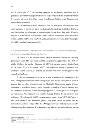 12 
etc), il reste fragile »27. C’est sans doute pourquoi les distributeurs spécialisés dans le 
patrimoine ouvrent leurs programmations soit à de nouveaux clients en se tournant vers 
les circuits, soit en se diversifiant : sortie Dvd, Blu-ray, VoD ou vente TV, pour avoir 
une meilleure rentabilité. 
Les distributeurs de films spécialisés dans de patrimoine travaillent leur film 
selon leur envie et les moyens qu’ils ont. Pour cela, la société de distribution détermine 
une combinaison de salles pour la programmation de ses films. Bien qu’ils défendent 
toujours la diffusion des films dans un cinéma, certains distributeurs se diversifient en 
sortant leur film en Dvd, Blu-ray, VoD. Cette démarche rend les films de rééditions plus 
abordables auprès d’un nouveau public. 
II.II. Le patrimoine à la portée, des distributeurs de films contemporains 
et, d’une restauration totale de l’oeuvre 
En France, il existe une centaine de sociétés actives de distribution. Les vingt 
premières28 gèrent 58% des sorties dont les dix premières, génèrent de 80 à 90% du 
chiffre d’affaires du marché : Gaumont fait 12,5% de parts de marché, Studio Canal, 
10,3%, Pathé, 7,7%, et les autres 16,7%29. Ces sociétés se mettent à numériser leur 
catalogue, à cette occasion, ils profitent de restaurer leurs titres anciens grâce à cette 
nouvelle technologie. 
À l’ère du numérique, le répertoire se met au diapason. La numérisation des 
vieux films permet une qualité de visionnage digne d’un Blu-ray, mais pour un écran de 
cinéma. Les nouvelles générations qui ont l’habitude d’internet, de qualité d’image 
numérique et non plus d’images rayées, changeant de couleur, d’un son distendu, sont 
les spectateurs de demain. Ils vont davantage apprécier le visionnage de ces films grâce 
au numérique. Pour retrouver une qualité d’image d’antan, les restaurations sont 
coûteuses. Elles débutent à 50 000 euros et peuvent monter jusqu’à 250 00030 euros et 
bien plus encore. C’est notamment grâce à des fonds privés et publics que les 
restaurations des films sont possibles. Le CNC également verse de l’argent par des aides 
sélectives pour la restauration de certaines oeuvres, à travers une subvention ou par une 
27 Rodolphe LERAMBERT, loc. cit. 
28 Laurent CRETON, « Distribution et promotion », L’économie du cinéma en 50 fiches, Paris, Armand Colin, 2008, p. 59. 
29 Ibidem. 
30 Claire Bommelaer et Emmanuèle Frois, loc. cit. 
 