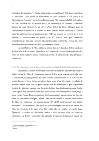 14 
génération de spectateurs36. Studio Canal a dans son catalogue 5 000 films37 européens 
et américains. Leur travail de restauration sur leur catalogue se fait grâce à la 
Cinémathèque Française, les Archives Françaises du film ou encore la Bifi de Londres. 
En 2012, Studio Canal « a restauré avec La Cinémathèque de Toulouse, La Grande 
illusion de Jean Renoir, et, en 2013, Plein Soleil de René Clément avec la 
Cinémathèque française et le soutien du Fond culturel franco américain. »38 Studio 
Canal travaille les films de patrimoine dans l’idée de pouvoir les ressortir en Dvd et 
Blu-ray, et éventuellement sur grand écran. Ce marché, bien qu’il s’essouffle 
actuellement, est dans une économie très enrichissante à court terme : peu de frais pour 
un coût sur investissement assez fort, par rapport au cinéma. 
Les distributeurs de films inédits se lancent dans la restauration de leur catalogue 
de films afin de les ressortir. Ils profitent de l’aubaine de cette réédition pour sortir les 
films sur divers supports afin de rentabiliser les frais de cette ressortie de préférence à 
court terme. 
II.III. De nouveaux entrants sur le marché de la distribution de patrimoine 
En parallèle, d’autres distributeurs sont dans la recherche de mettre en place un 
réel travail sur les films de répertoire au moment de leur sortie cinéma : recherche pour 
la restauration, accompagnement des films en salle, communication sur le film avec des 
achats d’espace… Leur budget est digne d’une sortie d’un film inédit. Les choix de 
ressortie ciblent avant tout le grand public afin de rentabiliser le plus rapidement 
possible les dépenses menées pour la sortie du film. Les distributeurs comme Sophie 
Dulac optent pour un plan de sortie plus dense, tel un film contemporain, allant jusqu’à 
trente copies France. Contrairement aux distributeurs dédiés au patrimoine qui font une 
sortie sur une dizaine de copies. Sophie Dulac se voit doubler le nombre de ses sorties 
de films de patrimoine au cinéma durant 2014/2015 contrairement aux années 
antérieures. Le distributeur a une réelle envie de développer cette niche en sortant des 
films de répertoire à la façon d’un film inédit afin de toucher un public large. 
Également, la société de distribution Shellac a créé un poste dédié aux films de 
patrimoine. Ce dernier consistant à la recherche d’éléments du film pour mener une 
36 Propos recueillis par Thomas Baurez, loc. cit. 
37 Source : www.studiocanal.com. 
38 Ibidem. 
 
