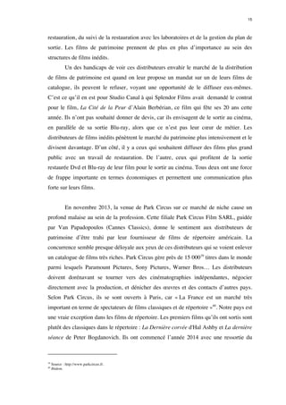 15 
restauration, du suivi de la restauration avec les laboratoires et de la gestion du plan de 
sortie. Les films de patrimoine prennent de plus en plus d’importance au sein des 
structures de films inédits. 
Un des handicaps de voir ces distributeurs envahir le marché de la distribution 
de films de patrimoine est quand on leur propose un mandat sur un de leurs films de 
catalogue, ils peuvent le refuser, voyant une opportunité de le diffuser eux-mêmes. 
C’est ce qu’il en est pour Studio Canal à qui Splendor Films avait demandé le contrat 
pour le film, La Cité de la Peur d’Alain Berbérian, ce film qui fête ses 20 ans cette 
année. Ils n’ont pas souhaité donner de devis, car ils envisagent de le sortir au cinéma, 
en parallèle de sa sortie Blu-ray, alors que ce n’est pas leur coeur de métier. Les 
distributeurs de films inédits pénètrent le marché du patrimoine plus intensivement et le 
divisent davantage. D’un côté, il y a ceux qui souhaitent diffuser des films plus grand 
public avec un travail de restauration. De l’autre, ceux qui profitent de la sortie 
restaurée Dvd et Blu-ray de leur film pour le sortir au cinéma. Tous deux ont une force 
de frappe importante en termes économiques et permettent une communication plus 
forte sur leurs films. 
En novembre 2013, la venue de Park Circus sur ce marché de niche cause un 
profond malaise au sein de la profession. Cette filiale Park Circus Film SARL, guidée 
par Van Papadopoulos (Cannes Classics), donne le sentiment aux distributeurs de 
patrimoine d’être trahi par leur fournisseur de films de répertoire américain. La 
concurrence semble presque déloyale aux yeux de ces distributeurs qui se voient enlever 
un catalogue de films très riches. Park Circus gère près de 15 00039 titres dans le monde 
parmi lesquels Paramount Pictures, Sony Pictures, Warner Bros… Les distributeurs 
doivent dorénavant se tourner vers des cinématographies indépendantes, négocier 
directement avec la production, et dénicher des oeuvres et des contacts d’autres pays. 
Selon Park Circus, ils se sont ouverts à Paris, car « La France est un marché très 
important en terme de spectateurs de films classiques et de répertoire »40. Notre pays est 
une vraie exception dans les films de répertoire. Les premiers films qu’ils ont sortis sont 
plutôt des classiques dans le répertoire : La Dernière corvée d'Hal Ashby et La dernière 
séance de Peter Bogdanovich. Ils ont commencé l’année 2014 avec une ressortie du 
39 Source : http://www.parkcircus.fr. 
40 Ibidem. 
 