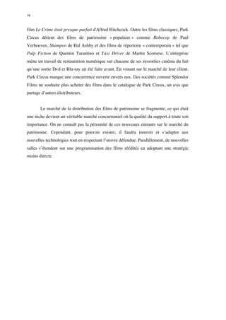 16 
film Le Crime était presque parfait d'Alfred Hitchcock. Outre les films classiques, Park 
Circus détient des films de patrimoine « populaire » comme Robocop de Paul 
Verhoeven, Shampoo de Hal Ashby et des films de répertoire « contemporain » tel que 
Pulp Fiction de Quentin Tarantino et Taxi Driver de Martin Scorsese. L’entreprise 
mène un travail de restauration numérique sur chacune de ses ressorties cinéma du fait 
qu’une sortie Dvd et Blu-ray ait été faite avant. En venant sur le marché de leur client, 
Park Circus marque une concurrence ouverte envers eux. Des sociétés comme Splendor 
Films ne souhaite plus acheter des films dans le catalogue de Park Circus, un avis que 
partage d’autres distributeurs. 
Le marché de la distribution des films de patrimoine se fragmente, ce qui était 
une niche devient un véritable marché concurrentiel où la qualité du support à toute son 
importance. On ne connaît pas la pérennité de ces nouveaux entrants sur le marché du 
patrimoine. Cependant, pour pouvoir exister, il faudra innover et s’adapter aux 
nouvelles technologies tout en respectant l’oeuvre défendue. Parallèlement, de nouvelles 
salles s’étendent sur une programmation des films réédités en adoptant une stratégie 
moins directe. 
 