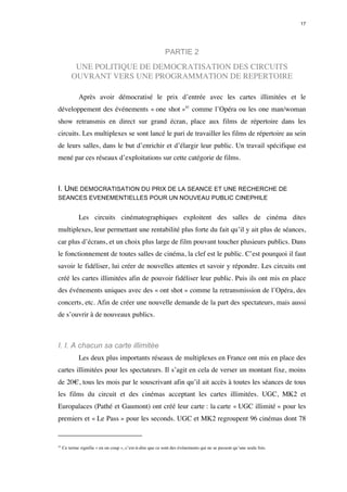 17 
PARTIE 2 
UNE POLITIQUE DE DEMOCRATISATION DES CIRCUITS 
OUVRANT VERS UNE PROGRAMMATION DE REPERTOIRE 
Après avoir démocratisé le prix d’entrée avec les cartes illimitées et le 
développement des événements « one shot »41 comme l’Opéra ou les one man/woman 
show retransmis en direct sur grand écran, place aux films de répertoire dans les 
circuits. Les multiplexes se sont lancé le pari de travailler les films de répertoire au sein 
de leurs salles, dans le but d’enrichir et d’élargir leur public. Un travail spécifique est 
mené par ces réseaux d’exploitations sur cette catégorie de films. 
I. UNE DEMOCRATISATION DU PRIX DE LA SEANCE ET UNE RECHERCHE DE 
SEANCES EVENEMENTIELLES POUR UN NOUVEAU PUBLIC CINEPHILE 
Les circuits cinématographiques exploitent des salles de cinéma dites 
multiplexes, leur permettant une rentabilité plus forte du fait qu’il y ait plus de séances, 
car plus d’écrans, et un choix plus large de film pouvant toucher plusieurs publics. Dans 
le fonctionnement de toutes salles de cinéma, la clef est le public. C’est pourquoi il faut 
savoir le fidéliser, lui créer de nouvelles attentes et savoir y répondre. Les circuits ont 
créé les cartes illimitées afin de pouvoir fidéliser leur public. Puis ils ont mis en place 
des événements uniques avec des « ont shot » comme la retransmission de l’Opéra, des 
concerts, etc. Afin de créer une nouvelle demande de la part des spectateurs, mais aussi 
de s’ouvrir à de nouveaux publics. 
I. I. A chacun sa carte illimitée 
Les deux plus importants réseaux de multiplexes en France ont mis en place des 
cartes illimitées pour les spectateurs. Il s’agit en cela de verser un montant fixe, moins 
de 20€, tous les mois par le souscrivant afin qu’il ait accès à toutes les séances de tous 
les films du circuit et des cinémas acceptant les cartes illimitées. UGC, MK2 et 
Europalaces (Pathé et Gaumont) ont créé leur carte : la carte « UGC illimité » pour les 
premiers et « Le Pass » pour les seconds. UGC et MK2 regroupent 96 cinémas dont 78 
41 Ce terme signifie « en un coup », c’est-à-dire que ce sont des événements qui ne se passent qu’une seule fois. 
 