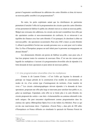 19 
permet d’augmenter sensiblement les adhésions des cartes illimitées et donc de trouver 
un nouveau public sensible à ces programmations50. 
En outre, les petits exploitants autant que les distributeurs de patrimoine 
permettent d’enrichir l’offre de la programmation des circuits ayant des cartes illimitées 
et leur permettent de fidéliser le public des abonnés tout en se créant un nouveau public. 
Malgré une croissance des adhésions, les circuits ont du mal à rentabiliser leur offre par 
des spectateurs assidus et non-consommateurs de confiserie, ils se retrouvent à un 
équilibre des finances avec leur carte illimitée. C’est pourquoi, ils cherchent à cibler un 
nouveau public : des spectateurs occasionnels. Pour cela, UGC a lancé, sa carte illimitée 
2, offrant la possibilité d’inviter une seconde personne avec sa carte pour voir le même 
film. Le Pass d’Europalace propose un tarif réduit pour la personne accompagnante un 
abonné illimité51. 
Les abonnements illimités ont permis de fidéliser un public, mais pour cela, il 
faut leur proposer toutes les semaines de nouveaux films. C’est une des raisons pour 
laquelle les multiplexes s’ouvrent à la programmation diversifiée afin de répondre à la 
forte demande de leurs spectateurs et pour attirer de nouveaux publics. 
I. II. Une programmation diversifiée chez les multiplexes 
Comme le dit Laurent Creton : « C’est l’offre qui façonne la demande et 
participe sur longue période de la construction d’un modèle de consommation, de 
modes de vie, d’un certain type d’aménagement du territoire, d’une manière de 
vivre ».52 Les circuits cinématographiques doivent répondre à la demande de leurs 
spectateurs, proposant une offre plus large et innovante pour satisfaire leur public et, ce, 
grâce au numérique. Cependant, cette offre ne se limite plus à la carte illimitée, les 
circuits proposent des soirées « one shot » événementielles ou contenus alternatifs à des 
tarifs uniques. On peut rencontrer régulièrement comme programmation dans les 
cinémas des opéras (Métropolitan Opéra live) et des ballets (Le Bolchoï). Pour ce qui 
est des one man/woman show : l’opération « Foresti Party », dans près de 100 salles 
d’Europalaces en France diffusées en simultanée le spectacle de Florence Foresti de 
50 Ibid., p. 17. 
51 Ibid., pp. 35-36. 
52 Laurent Creton, « Le Public et les salles », Economie du cinéma en 50 fiches », Paris, Armand Colin, 2008, p. 53. 
 