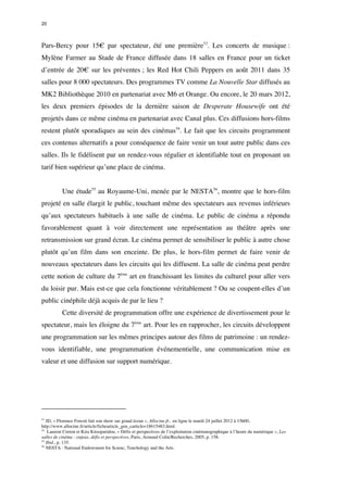 20 
Pars-Bercy pour 15€ par spectateur, été une première53. Les concerts de musique : 
Mylène Farmer au Stade de France diffusée dans 18 salles en France pour un ticket 
d’entrée de 20€ sur les préventes ; les Red Hot Chili Peppers en août 2011 dans 35 
salles pour 8 000 spectateurs. Des programmes TV comme La Nouvelle Star diffusés au 
MK2 Bibliothèque 2010 en partenariat avec M6 et Orange. Ou encore, le 20 mars 2012, 
les deux premiers épisodes de la dernière saison de Desperate Housewife ont été 
projetés dans ce même cinéma en partenariat avec Canal plus. Ces diffusions hors-films 
restent plutôt sporadiques au sein des cinémas54. Le fait que les circuits programment 
ces contenus alternatifs a pour conséquence de faire venir un tout autre public dans ces 
salles. Ils le fidélisent par un rendez-vous régulier et identifiable tout en proposant un 
tarif bien supérieur qu’une place de cinéma. 
Une étude55 au Royaume-Uni, menée par le NESTA56, montre que le hors-film 
projeté en salle élargit le public, touchant même des spectateurs aux revenus inférieurs 
qu’aux spectateurs habituels à une salle de cinéma. Le public de cinéma a répondu 
favorablement quant à voir directement une représentation au théâtre après une 
retransmission sur grand écran. Le cinéma permet de sensibiliser le public à autre chose 
plutôt qu’un film dans son enceinte. De plus, le hors-film permet de faire venir de 
nouveaux spectateurs dans les circuits qui les diffusent. La salle de cinéma peut perdre 
cette notion de culture du 7ème art en franchissant les limites du culturel pour aller vers 
du loisir pur. Mais est-ce que cela fonctionne véritablement ? Ou se coupent-elles d’un 
public cinéphile déjà acquis de par le lieu ? 
Cette diversité de programmation offre une expérience de divertissement pour le 
spectateur, mais les éloigne du 7ème art. Pour les en rapprocher, les circuits développent 
une programmation sur les mêmes principes autour des films de patrimoine : un rendez-vous 
identifiable, une programmation événementielle, une communication mise en 
valeur et une diffusion sur support numérique. 
53 JD, « Florence Foresti fait son show sur grand écran », Allocine.fr, en ligne le mardi 24 juillet 2012 à 15h00, 
http://www.allocine.fr/article/fichearticle_gen_carticle=18615483.html. 
54 Laurent Creton et Kira Kitsoparidou, « Défis et perspectives de l’exploitation cinématographique à l’heure du numérique », Les 
salles de cinéma : enjeux, défis et perspectives, Paris, Armand Colin/Recherches, 2005, p. 158. 
55 Ibid., p. 135. 
56 NESTA : National Endowment for Scienc, Tenchology and the Arts. 
 