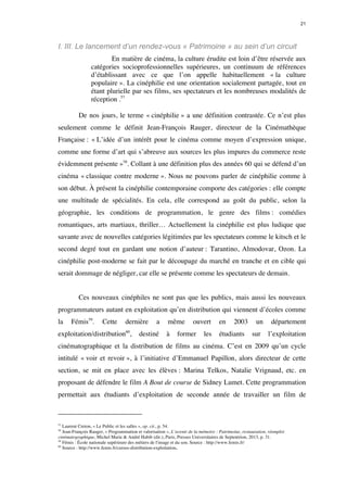 21 
I. III. Le lancement d’un rendez-vous « Patrimoine » au sein d’un circuit 
En matière de cinéma, la culture érudite est loin d’être réservée aux 
catégories socioprofessionnelles supérieures, un continuum de références 
d’établissant avec ce que l’on appelle habituellement « la culture 
populaire ». La cinéphilie est une orientation socialement partagée, tout en 
étant plurielle par ses films, ses spectateurs et les nombreuses modalités de 
réception .57 
De nos jours, le terme « cinéphilie » a une définition contrastée. Ce n’est plus 
seulement comme le définit Jean-François Rauger, directeur de la Cinémathèque 
Française : « L’idée d’un intérêt pour le cinéma comme moyen d’expression unique, 
comme une forme d’art qui s’abreuve aux sources les plus impures du commerce reste 
évidemment présente »58. Collant à une définition plus des années 60 qui se défend d’un 
cinéma « classique contre moderne ». Nous ne pouvons parler de cinéphilie comme à 
son début. À présent la cinéphilie contemporaine comporte des catégories : elle compte 
une multitude de spécialités. En cela, elle correspond au goût du public, selon la 
géographie, les conditions de programmation, le genre des films : comédies 
romantiques, arts martiaux, thriller… Actuellement la cinéphilie est plus ludique que 
savante avec de nouvelles catégories légitimées par les spectateurs comme le kitsch et le 
second degré tout en gardant une notion d’auteur : Tarantino, Almodovar, Ozon. La 
cinéphilie post-moderne se fait par le découpage du marché en tranche et en cible qui 
serait dommage de négliger, car elle se présente comme les spectateurs de demain. 
Ces nouveaux cinéphiles ne sont pas que les publics, mais aussi les nouveaux 
programmateurs autant en exploitation qu’en distribution qui viennent d’écoles comme 
la Fémis59. Cette dernière a même ouvert en 2003 un département 
exploitation/distribution60, destiné à former les étudiants sur l’exploitation 
cinématographique et la distribution de films au cinéma. C’est en 2009 qu’un cycle 
intitulé « voir et revoir », à l’initiative d’Emmanuel Papillon, alors directeur de cette 
section, se mit en place avec les élèves : Marina Telkos, Natalie Vrignaud, etc. en 
proposant de défendre le film A Bout de course de Sidney Lumet. Cette programmation 
permettait aux étudiants d’exploitation de seconde année de travailler un film de 
57 Laurent Creton, « Le Public et les salles », op. cit., p. 54. 
58 Jean-François Rauger, « Programmation et valorisation », L’avenir de la mémoire : Patrimoine, restauration, réemploi 
cinématographique, Michel Marie & André Habib (dir.), Paris, Presses Universitaires de Septentrion, 2013, p. 31. 
59 Fémis : École nationale supérieure des métiers de l'image et du son. Source : http://www.femis.fr/ 
60 Source : http://www.femis.fr/cursus-distribution-exploitation. 
 
