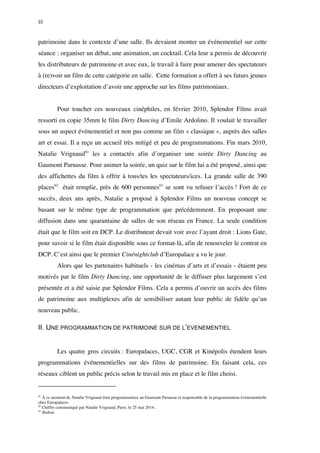 22 
patrimoine dans le contexte d’une salle. Ils devaient monter un événementiel sur cette 
séance : organiser un débat, une animation, un cocktail. Cela leur a permis de découvrir 
les distributeurs de patrimoine et avec eux, le travail à faire pour amener des spectateurs 
à (re)voir un film de cette catégorie en salle. Cette formation a offert à ses futurs jeunes 
directeurs d’exploitation d’avoir une approche sur les films patrimoniaux. 
Pour toucher ces nouveaux cinéphiles, en février 2010, Splendor Films avait 
ressorti en copie 35mm le film Dirty Dancing d’Emile Ardolino. Il voulait le travailler 
sous un aspect événementiel et non pas comme un film « classique », auprès des salles 
art et essai. Il a reçu un accueil très mitigé et peu de programmations. Fin mars 2010, 
Natalie Vrignaud61 les a contactés afin d’organiser une soirée Dirty Dancing au 
Gaumont Parnasse. Pour animer la soirée, un quiz sur le film lui a été proposé, ainsi que 
des affichettes du film à offrir à tous/tes les spectateurs/ices. La grande salle de 390 
places62 était remplie, près de 600 personnes63 se sont vu refuser l’accès ! Fort de ce 
succès, deux ans après, Natalie a proposé à Splendor Films un nouveau concept se 
basant sur le même type de programmation que précédemment. En proposant une 
diffusion dans une quarantaine de salles de son réseau en France. La seule condition 
était que le film soit en DCP. Le distributeur devait voir avec l’ayant droit : Lions Gate, 
pour savoir si le film était disponible sous ce format-là, afin de renouveler le contrat en 
DCP. C’est ainsi que le premier Cinénightclub d’Europalace a vu le jour. 
Alors que les partenaires habituels - les cinémas d’arts et d’essais - étaient peu 
motivés par le film Dirty Dancing, une opportunité de le diffuser plus largement s’est 
présentée et a été saisie par Splendor Films. Cela a permis d’ouvrir un accès des films 
de patrimoine aux multiplexes afin de sensibiliser autant leur public de fidèle qu’un 
nouveau public. 
II. UNE PROGRAMMATION DE PATRIMOINE SUR DE L’EVENEMENTIEL 
Les quatre gros circuits : Europalaces, UGC, CGR et Kinépolis étendent leurs 
programmations événementielles sur des films de patrimoine. En faisant cela, ces 
réseaux ciblent un public précis selon le travail mis en place et le film choisi. 
61 À ce moment-là, Natalie Vrignaud était programmatrice au Gaumont Parnasse et responsable de la programmation événementielle 
chez Europalaces. 
62 Chiffre communiqué par Natalie Vrignaud, Paris, le 25 mai 2014 . 
63 Ibidem. 
 