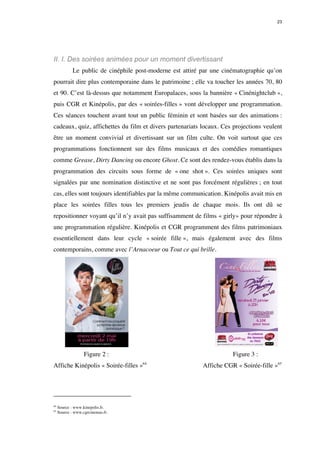 23 
II. I. Des soirées animées pour un moment divertissant 
Le public de cinéphile post-moderne est attiré par une cinématographie qu’on 
pourrait dire plus contemporaine dans le patrimoine ; elle va toucher les années 70, 80 
et 90. C’est là-dessus que notamment Europalaces, sous la bannière « Cinénightclub », 
puis CGR et Kinépolis, par des « soirées-filles » vont développer une programmation. 
Ces séances touchent avant tout un public féminin et sont basées sur des animations : 
cadeaux, quiz, affichettes du film et divers partenariats locaux. Ces projections veulent 
être un moment convivial et divertissant sur un film culte. On voit surtout que ces 
programmations fonctionnent sur des films musicaux et des comédies romantiques 
comme Grease, Dirty Dancing ou encore Ghost. Ce sont des rendez-vous établis dans la 
programmation des circuits sous forme de « one shot ». Ces soirées uniques sont 
signalées par une nomination distinctive et ne sont pas forcément régulières ; en tout 
cas, elles sont toujours identifiables par la même communication. Kinépolis avait mis en 
place les soirées filles tous les premiers jeudis de chaque mois. Ils ont dû se 
repositionner voyant qu’il n’y avait pas suffisamment de films « girly» pour répondre à 
une programmation régulière. Kinépolis et CGR programment des films patrimoniaux 
essentiellement dans leur cycle « soirée fille », mais également avec des films 
contemporains, comme avec l’Arnacoeur ou Tout ce qui brille. 
Figure 2 : Figure 3 : 
Affiche Kinépolis « Soirée-filles »64 Affiche CGR « Soirée-fille »65 
64 Source : www.kinepolis.fr. 
65 Source : www.cgrcinemas.fr. 
 