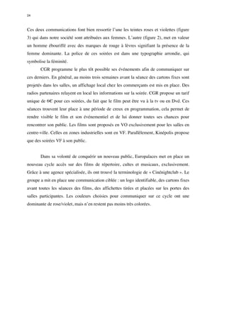 24 
Ces deux communications font bien ressortir l’une les teintes roses et violettes (figure 
3) qui dans notre société sont attribuées aux femmes. L’autre (figure 2), met en valeur 
un homme ébouriffé avec des marques de rouge à lèvres signifiant la présence de la 
femme dominante. La police de ces soirées est dans une typographie arrondie, qui 
symbolise la féminité. 
CGR programme le plus tôt possible ses événements afin de communiquer sur 
ces derniers. En général, au moins trois semaines avant la séance des cartons fixes sont 
projetés dans les salles, un affichage local chez les commerçants est mis en place. Des 
radios partenaires relayent en local les informations sur la soirée. CGR propose un tarif 
unique de 6€ pour ces soirées, du fait que le film peut être vu à la tv ou en Dvd. Ces 
séances trouvent leur place à une période de creux en programmation, cela permet de 
rendre visible le film et son événementiel et de lui donner toutes ses chances pour 
rencontrer son public. Les films sont proposés en VO exclusivement pour les salles en 
centre-ville. Celles en zones industrielles sont en VF. Parallèlement, Kinépolis propose 
que des soirées VF à son public. 
Dans sa volonté de conquérir un nouveau public, Europalaces met en place un 
nouveau cycle accès sur des films de répertoire, cultes et musicaux, exclusivement. 
Grâce à une agence spécialisée, ils ont trouvé la terminologie de « Cinénightclub ». Le 
groupe a mit en place une communication ciblée : un logo identifiable, des cartons fixes 
avant toutes les séances des films, des affichettes tirées et placées sur les portes des 
salles participantes. Les couleurs choisies pour communiquer sur ce cycle ont une 
dominante de rose/violet, mais n’en restent pas moins très colorées. 
 