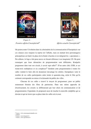 25 
Figure 4 : Figure 5 : 
Première affiche Cinenightclub66 Affiche actuelle Cinenightclub67 
On pourra noter l’évolution dans la colorimétrie de la communication d’Europalaces sur 
ces séances avec toujours la reprise de l’affiche, mais en mettant le(s) personnage(s) 
principal/aux en fond à la place de la boule à facettes et en intégrant les « spectateurs ». 
Par ailleurs, le logo a fait peau neuve en faisant référence à un imaginaire US. On peut 
remarquer que leurs démarches de programmation sont différentes. Kinépolis 
programme dans tout son circuit, à savoir sept salles68. D’un autre côté, CGR, et ses 
trente-trois multiplexes et six complexes69 étendent cette programmation à toutes les 
salles voulant le faire afin de dynamiser davantage les entrées. Europalaces varie le 
nombre de ses salles participantes entre trente et quarante-cinq, selon le film qu’ils 
estiment correspondre au mieux à la demande du public des villes. 
Chacune de ces salles a trouvé le moyen de programmer, pour un public 
notamment féminin des films de patrimoine. Dans une même approche de 
divertissement, les circuits se différencient par leur choix de communication et de 
programmation. Cependant, ils proposent aussi de toucher la nouvelle cinéphilie qui se 
dessine et qui ne trouve pas sa place dans les salles art et essai. 
66 Source : www.cinemasgaumontpathe.com. 
67 Ibidem 
68 Source : www.kinepolis.fr. 
69 Source : www.cgrcinemas.fr. 
 