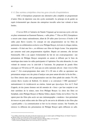 26 
II. II. Des soirées cinéphiles chez les gros circuits d’exploitations 
UGC et Europalaces proposent une alternative plus cinéphile en programmant 
d’autres films de répertoire sous des cycles nominatifs. Le principe est de garder un 
esprit événementiel que chacune des entreprises travaille selon leur volonté et leurs 
limites. 
C’est en 2010, à l’initiative de Natalie Vrignaud, qu’un nouveau cycle a été mis 
en place notamment au Gaumont Parnasse, « salle pilote »70. Puis en 2012, Europalaces 
a ouvert cette séance nationalement, allant de 20 salles pour Lawrence d’Arabie à 40 
salles pour Barry Lyndon. Ce concept est une programmation sur les films de 
patrimoine en collaboration exclusive avec Philippe Rouyer, écrivain et critique cinéma, 
nommée « Il était une fois », en référence aux films de Sergio Leone. Une projection 
par semestre rend cette programmation régulière. Depuis cet automne, elle devient 
bimensuelle. Elle a un aspect événementiel du fait de son avant-programme : une 
présentation de Philippe Rouyer enregistrée en amont et diffusée par le biais du 
numérique dans toutes les salles participantes à l’opération. Par cette démarche, il a une 
volonté de renouer avec le ciné-club à l’ancienne. En proposant de grands films 
classiques en VO et/ou en VF, mais pas en sortie nationale afin de « faire vivre le film 
avant »71. Cet avant-programme dure entre 15 à 20 min et offre au spectateur une 
présentation unique avec des pistes d’analyse sans pour autant dévoiler la fin du film… 
Les films choisis dans cette programmation sont des films plutôt des années 70 à 80, 
comme Barry Lyndon de Kubrick. Ce dernier a su convaincre 3 000 spectateurs72 
nationalement à le (re)découvrir au cinéma. Autant que Apocalypse Now de F. Ford 
Coppola, où des jeunes femmes ont été amenées de « force » par leur conjoint et ont 
était satisfaites de la séance, nous livre Philippe Rouyer. Le choix des films est 
bicéphale, entre Philippe Rouyer et Marina Telkos, depuis l’échec de la Dolce Vita. Ils 
optent pour des films plus accès sur une cinématographie « moderne » leur permettant 
de trouver un juste milieu entre des films qu’ils ont envie de défendre et des films plus 
« grand public ». La communication se fait via les réseaux sociaux. Sur Youtube, on 
retrouve la diffusion des présentations de Philippe Rouyer après diffusion en salle. 
70 Les chiffres amenés dans cette partie ont été tirés d’interviews que j’ai menés auprès de Philippe Rouyer, de Natalie Vrignaud et 
de Marina Telkos. Lors d’interview à Paris le 9 juin 2014 le 25 mai. 
71 Propos recueillis lors d’une interview de Natalie Vrignaud et Marina Telkos, le 25 mai 2014 
72 Chiffre fourni par Philippe Rouyer lors d’une interview le 9 juin 2014 
 