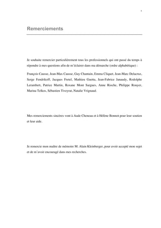 1 
Remerciements 
Je souhaite remercier particulièrement tous les professionnels qui ont passé du temps à 
répondre à mes questions afin de m’éclairer dans ma démarche (ordre alphabétique) : 
François Causse, Jean-Max Causse, Guy Chantain, Emma Cliquet, Jean-Marc Delacruz, 
Serge Fendrikoff, Jacques Fretel, Mathieu Guetta, Jean-Fabrice Janaudy, Rodolphe 
Lerambert, Patrice Martin, Roxane Mont Sargues, Anne Rioche, Philippe Rouyer, 
Marina Telkos, Sébastien Tiveyrat, Natalie Vrignaud. 
Mes remerciements sincères vont à Aude Cheneau et à Hélène Bonnot pour leur soutien 
et leur aide. 
Je remercie mon maître de mémoire M. Alain Kleinberger, pour avoir accepté mon sujet 
et de m’avoir encouragé dans mes recherches. 
 