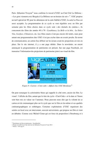 28 
Paris. Sébastien Tiveyrat76 nous confirme le travail d’UGC au Ciné Cité La Défense : 
« Les gens viennent avec Bergala à La Défense sur un horaire du soir »77. UGC propose 
un tarif spécial de 5€ pour les détenteurs de la carte fidélité d’UGC, la carte Le Pass est 
aussi acceptée. La programmation de ce cycle se veut régulière avec un film par 
semaine puis les films choisis dans ce cycle sont « des éternels du cinéma », ils 
concernent des films des années 40 à 70 : Casablanca, La Belle et la bête, La Dolce 
Vita, Scarface, Chinatown, etc. Les films muets n’ont pas encore été tentés, mais pour 
autant une programmation chez UGC n’est pas exclue dans un avenir proche. En terme 
de communication, un carton fixe diffusé sur les écrans avant les projections est mis en 
place. Sur le site internet, il y a une page dédiée. Dans la newsletter, un encart 
annonçant la programmation de patrimoine est présent. Sur une page Facebook, est 
transmise l’information des projections de patrimoine joint à un visuel du film. 
Figure 8 : Carton « Ciné-culte » diffusé chez UGC Bordeaux78 
On peut remarquer la colorimétrie bleue qui rappelle le côté retro, ancien du film. Le 
visuel : l’affiche du film, autant que le titre du cycle « Ciné-Culte » et la date et l’heure 
sont bien mis en valeur sur l’annonce. Nous pouvons nous dire que la volonté de ce 
carton est de communiquer plus sur le cycle que sur le film en lui-même et ses qualités 
cinématographiques et esthétiques. Certaines exploitations d’UGC organisent des 
soirées en local avec un intervenant, souvent universitaire, qui propose un film et vient 
en débattre. Comme avec Michel Ciotat qui est force de proposition à Strasbourg et à 
76 Distributeur de films de patrimoine : Swashbuckler 
77 Propos recueillit lors d’une interview de Sébastien Tiveyrat le 9 mai 2014 
78 Source : www.ugc.fr 
 