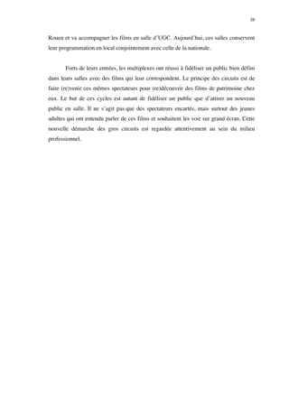 29 
Rouen et va accompagner les films en salle d’UGC. Aujourd’hui, ces salles conservent 
leur programmation en local conjointement avec celle de la nationale. 
Forts de leurs entrées, les multiplexes ont réussi à fidéliser un public bien défini 
dans leurs salles avec des films qui leur correspondent. Le principe des circuits est de 
faire (re)venir ces mêmes spectateurs pour (re)découvrir des films de patrimoine chez 
eux. Le but de ces cycles est autant de fidéliser un public que d’attirer un nouveau 
public en salle. Il ne s’agit pas que des spectateurs encartés, mais surtout des jeunes 
adultes qui ont entendu parler de ces films et souhaitent les voir sur grand écran. Cette 
nouvelle démarche des gros circuits est regardée attentivement au sein du milieu 
professionnel. 
 