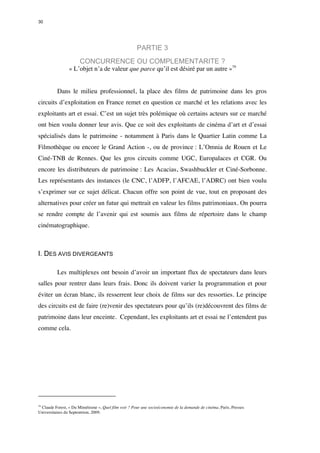 30 
PARTIE 3 
CONCURRENCE OU COMPLEMENTARITE ? 
« L’objet n’a de valeur que parce qu’il est désiré par un autre »79 
Dans le milieu professionnel, la place des films de patrimoine dans les gros 
circuits d’exploitation en France remet en question ce marché et les relations avec les 
exploitants art et essai. C’est un sujet très polémique où certains acteurs sur ce marché 
ont bien voulu donner leur avis. Que ce soit des exploitants de cinéma d’art et d’essai 
spécialisés dans le patrimoine - notamment à Paris dans le Quartier Latin comme La 
Filmothèque ou encore le Grand Action -, ou de province : L’Omnia de Rouen et Le 
Ciné-TNB de Rennes. Que les gros circuits comme UGC, Europalaces et CGR. Ou 
encore les distributeurs de patrimoine : Les Acacias, Swashbuckler et Ciné-Sorbonne. 
Les représentants des instances (le CNC, l’ADFP, l’AFCAE, l’ADRC) ont bien voulu 
s’exprimer sur ce sujet délicat. Chacun offre son point de vue, tout en proposant des 
alternatives pour créer un futur qui mettrait en valeur les films patrimoniaux. On pourra 
se rendre compte de l’avenir qui est soumis aux films de répertoire dans le champ 
cinématographique. 
I. DES AVIS DIVERGEANTS 
Les multiplexes ont besoin d’avoir un important flux de spectateurs dans leurs 
salles pour rentrer dans leurs frais. Donc ils doivent varier la programmation et pour 
éviter un écran blanc, ils resserrent leur choix de films sur des ressorties. Le principe 
des circuits est de faire (re)venir des spectateurs pour qu’ils (re)découvrent des films de 
patrimoine dans leur enceinte. Cependant, les exploitants art et essai ne l’entendent pas 
comme cela. 
79 Claude Forest, « Du Mimétisme », Quel film voir ? Pour une socioéconomie de la demande de cinéma, Paris, Presses 
Universitaires du Septentrion, 2009. 
 