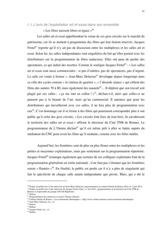 31 
I. I. L’avis de l’exploitation art et essai dans son ensemble 
« Les films naissent libres et égaux »80 
Les salles art et essai appréhendent la venue de ces gros circuits sur le marché du 
patrimoine, car ils se mettent à programmer des films qui leur étaient réservés. Jacques 
Fretel81 regrette qu’il n’y ait pas de discussion entre les multiplexes et les salles art et 
essai. Selon lui, les salles indépendantes sont singulières du fait qu’elles parient avec les 
distributeurs sur la programmation de films audacieux. Elles ont peur de perdre des 
spectateurs, ce qui induit des recettes. Comme le souligne Jacques Fretel82 : « Les salles 
art et essai sont aussi commerciales : si pas d’entrées, pas de spectateurs, pas d’argent. 
La salle est vouée à fermer ». Jean-Marc Delacruz83 développe depuis longtemps dans 
sa ville des cycles comme « le cinéma de quartier », « l’absurde séance » qui ciblent des 
films des années 70 à 80, mais également des nanards84… Il déplore que son travail soit 
plagié par ces salles : « ça me met en colère ! »85, déclare-t-il, alors que celles-ci ne 
pensent pas à la beauté de l’art, mais qu’au commercial. Il annonce que pour les 
distributeurs qui travailleront avec ces salles, il ne fera plus de programmation avec 
eux86. C’est dommage car il se ferme à des films qui pourraient correspondre plus à son 
public qu’à celui des gros circuits. « Les circuits font feux de tout bois, ils envahissent 
le territoire des salles art et essai » affirme le directeur du Ciné TNB de Rennes. Le 
programmateur de L’Omnia déclare87 qu’il est même prêt à aller se battre auprès du 
médiateur du CNC pour avoir les films qu’il souhaite, comme avec les films inédits. 
Aujourd’hui, les frontières sont de plus en plus floues entre les multiplexes et les 
petites et moyennes exploitations, mais pas seulement sur la programmation répertoire. 
Jacques Fretel88 remarque également que certains de ses collègues exploitants font de la 
programmation généraliste en sortie nationale ; il ne faut pas s’étonner que les frontières 
soient « floutées »89. En finalité, le public est perdu car il n’y a plus de singularité qui 
fait la spécificité de chaque salle autant indépendante que privée. Mais, qui a été le 
80 Propos recueillis lors d’une interview de Jean-Marc Delacruz, programmateur au cinéma Omnia de Rouen, Paris, le 3 juin 2014. 
81 Propos recueillis lors d’une interview de Jacques Fretel, Paris, 11 mai 2014 ; programmateur et le directeur du Ciné TNB de 
Rennes et responsable du groupe AFCAE Répertoire. 
82 Ibidem. 
83 Programmateur du cinéma art et essai L’Omnia à Rouen. 
84 Cinéma Omnia de Rouen, « Les événements thématiques », http://www.omnia-cinemas.com/evenements-thematiques. 
85 Jean-Marc Delacruz, loc. cit. 
86 Ibidem. 
87 Ibidem. 
88 Jacques Fretel, loc. cit. 
89 Ibidem. 
 