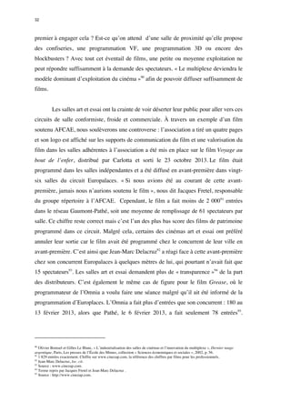 32 
premier à engager cela ? Est-ce qu’on attend d’une salle de proximité qu’elle propose 
des confiseries, une programmation VF, une programmation 3D ou encore des 
blockbusters ? Avec tout cet éventail de films, une petite ou moyenne exploitation ne 
peut répondre suffisamment à la demande des spectateurs. « Le multiplexe deviendra le 
modèle dominant d’exploitation du cinéma »90 afin de pouvoir diffuser suffisamment de 
films. 
Les salles art et essai ont la crainte de voir déserter leur public pour aller vers ces 
circuits de salle conformiste, froide et commerciale. À travers un exemple d’un film 
soutenu AFCAE, nous soulèverons une controverse : l’association a tiré un quatre pages 
et son logo est affiché sur les supports de communication du film et une valorisation du 
film dans les salles adhérentes à l’association a été mis en place sur le film Voyage au 
bout de l’enfer, distribué par Carlotta et sorti le 23 octobre 2013. Le film était 
programmé dans les salles indépendantes et a été diffusé en avant-première dans vingt-six 
salles du circuit Europalaces. « Si nous avions été au courant de cette avant-première, 
jamais nous n’aurions soutenu le film », nous dit Jacques Fretel, responsable 
du groupe répertoire à l’AFCAE. Cependant, le film a fait moins de 2 00091 entrées 
dans le réseau Gaumont-Pathé, soit une moyenne de remplissage de 61 spectateurs par 
salle. Ce chiffre reste correct mais c’est l’un des plus bas score des films de patrimoine 
programmé dans ce circuit. Malgré cela, certains des cinémas art et essai ont préféré 
annuler leur sortie car le film avait été programmé chez le concurrent de leur ville en 
avant-première. C’est ainsi que Jean-Marc Delacruz92 a réagi face à cette avant-première 
chez son concurrent Europalaces à quelques mètres de lui, qui pourtant n’avait fait que 
15 spectateurs93. Les salles art et essai demandent plus de « transparence »94 de la part 
des distributeurs. C’est également le même cas de figure pour le film Grease, où le 
programmateur de l’Omnia a voulu faire une séance malgré qu’il ait été informé de la 
programmation d’Europlaces. L’Omnia a fait plus d’entrées que son concurrent : 180 au 
13 février 2013, alors que Pathé, le 6 février 2013, a fait seulement 78 entrées95. 
90 Olivier Bomsel et Gilles Le Blanc, « L’industrialisation des salles de cinémas et l’innovation du multiplexe », Dernier tango 
argentique, Paris, Les presses de l’École des Mimes, collection « Sciences économiques et sociales », 2002, p. 56. 
91 1 829 entrées exactement. Chiffre sur www.cinezap.com, la référence des chiffres par films pour les professionnels. 
92 Jean-Marc Delacruz, loc. cit. 
93 Source : www.cinezap.com. 
94 Terme repris par Jacques Fretel et Jean-Marc Delacruz . 
95 Source : http://www.cinezap.com. 
 