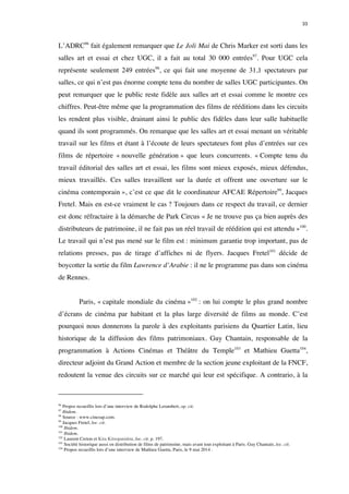 33 
L’ADRC96 fait également remarquer que Le Joli Mai de Chris Marker est sorti dans les 
salles art et essai et chez UGC, il a fait au total 30 000 entrées97. Pour UGC cela 
représente seulement 249 entrées98, ce qui fait une moyenne de 31,1 spectateurs par 
salles, ce qui n’est pas énorme compte tenu du nombre de salles UGC participantes. On 
peut remarquer que le public reste fidèle aux salles art et essai comme le montre ces 
chiffres. Peut-être même que la programmation des films de rééditions dans les circuits 
les rendent plus visible, drainant ainsi le public des fidèles dans leur salle habituelle 
quand ils sont programmés. On remarque que les salles art et essai menant un véritable 
travail sur les films et étant à l’écoute de leurs spectateurs font plus d’entrées sur ces 
films de répertoire « nouvelle génération » que leurs concurrents. « Compte tenu du 
travail éditorial des salles art et essai, les films sont mieux exposés, mieux défendus, 
mieux travaillés. Ces salles travaillent sur la durée et offrent une ouverture sur le 
cinéma contemporain », c’est ce que dit le coordinateur AFCAE Répertoire99, Jacques 
Fretel. Mais en est-ce vraiment le cas ? Toujours dans ce respect du travail, ce dernier 
est donc réfractaire à la démarche de Park Circus « Je ne trouve pas ça bien auprès des 
distributeurs de patrimoine, il ne fait pas un réel travail de réédition qui est attendu »100. 
Le travail qui n’est pas mené sur le film est : minimum garantie trop important, pas de 
relations presses, pas de tirage d’affiches ni de flyers. Jacques Fretel101 décide de 
boycotter la sortie du film Lawrence d’Arabie : il ne le programme pas dans son cinéma 
de Rennes. 
Paris, « capitale mondiale du cinéma »102 : on lui compte le plus grand nombre 
d’écrans de cinéma par habitant et la plus large diversité de films au monde. C’est 
pourquoi nous donnerons la parole à des exploitants parisiens du Quartier Latin, lieu 
historique de la diffusion des films patrimoniaux. Guy Chantain, responsable de la 
programmation à Actions Cinémas et Théâtre du Temple103 et Mathieu Guetta104, 
directeur adjoint du Grand Action et membre de la section jeune exploitant de la FNCF, 
redoutent la venue des circuits sur ce marché qui leur est spécifique. A contrario, à la 
96 Propos recueillis lors d’une interview de Rodolphe Lerambert, op. cit. 
97 Ibidem. 
98 Source : www.cinezap.com. 
99 Jacques Fretel, loc. cit. 
100 Ibidem. 
101 Ibidem. 
102 Laurent Creton et Kira Kitsopanidou, loc. cit. p. 197. 
103 Société historique aussi en distribution de films de patrimoine, mais avant tout exploitant à Paris. Guy Chantain, loc. cit. 
104 Propos recueillis lors d’une interview de Mathieu Guetta, Paris, le 9 mai 2014 . 
 