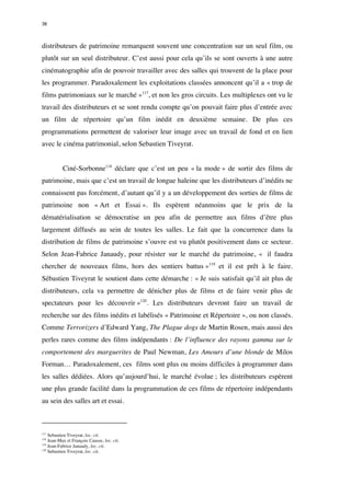 36 
distributeurs de patrimoine remarquent souvent une concentration sur un seul film, ou 
plutôt sur un seul distributeur. C’est aussi pour cela qu’ils se sont ouverts à une autre 
cinématographie afin de pouvoir travailler avec des salles qui trouvent de la place pour 
les programmer. Paradoxalement les exploitations classées annoncent qu’il a « trop de 
films patrimoniaux sur le marché »117, et non les gros circuits. Les multiplexes ont vu le 
travail des distributeurs et se sont rendu compte qu’on pouvait faire plus d’entrée avec 
un film de répertoire qu’un film inédit en deuxième semaine. De plus ces 
programmations permettent de valoriser leur image avec un travail de fond et en lien 
avec le cinéma patrimonial, selon Sebastien Tiveyrat. 
Ciné-Sorbonne118 déclare que c’est un peu « la mode » de sortir des films de 
patrimoine, mais que c’est un travail de longue haleine que les distributeurs d’inédits ne 
connaissent pas forcément, d’autant qu’il y a un développement des sorties de films de 
patrimoine non « Art et Essai ». Ils espèrent néanmoins que le prix de la 
dématérialisation se démocratise un peu afin de permettre aux films d’être plus 
largement diffusés au sein de toutes les salles. Le fait que la concurrence dans la 
distribution de films de patrimoine s’ouvre est vu plutôt positivement dans ce secteur. 
Selon Jean-Fabrice Janaudy, pour résister sur le marché du patrimoine, « il faudra 
chercher de nouveaux films, hors des sentiers battus »119 et il est prêt à le faire. 
Sébastien Tiveyrat le soutient dans cette démarche : « Je suis satisfait qu’il ait plus de 
distributeurs, cela va permettre de dénicher plus de films et de faire venir plus de 
spectateurs pour les découvrir »120. Les distributeurs devront faire un travail de 
recherche sur des films inédits et labélisés « Patrimoine et Répertoire », ou non classés. 
Comme Terrorizers d’Edward Yang, The Plague dogs de Martin Rosen, mais aussi des 
perles rares comme des films indépendants : De l’influence des rayons gamma sur le 
comportement des marguerites de Paul Newman, Les Amours d’une blonde de Milos 
Forman… Paradoxalement, ces films sont plus ou moins difficiles à programmer dans 
les salles dédiées. Alors qu’aujourd’hui, le marché évolue ; les distributeurs espèrent 
une plus grande facilité dans la programmation de ces films de répertoire indépendants 
au sein des salles art et essai. 
117 Sebastien Tiveyrat, loc. cit. 
118 Jean-Max et François Causse, loc. cit. 
119 Jean-Fabrice Janaudy, loc. cit. 
120 Sebastien Tiveyrat, loc. cit. 
 