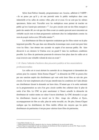 37 
Selon Jean-Fabrice Janaudy, programmateur aux Acacias, adhérent à l’ADFP : 
« Je ne pense pas qu’il y ait une porosité entre le public multiplexe dans zone 
industrielle et les salles de centres villes, plus art et essai. Ce ne sont pas les mêmes 
spectateurs, Selon moi. Travailler avec les multiplexes nous permet de toucher un 
public qu’on n’aurait pas autrement »121. Les gros circuits sont sur des films marqués à 
partir des années 60, on voit que des films avant ces années peuvent aussi rencontrer un 
véritable succès tout en étant programmés seulement chez les indépendants comme Au 
nom du peuple italien avec 250 mille entrées122. 
Les distributeurs de films de répertoire souhaitent que les films soient vus le plus 
largement possible. Pas que dans une démarche économique mais avant tout pour faire 
vivre les films : leur donner une seconde vie auprès d’un nouveau public. De faire 
découvrir à ces derniers le Cinéma avec un grand C dans les meilleures conditions 
possible. Les films de patrimoine pourront-ils retrouver leur place dans les salles art et 
essai à travers une véritable volonté de mise en avant ? 
I. III. Dans l’attente d’actions des pouvoirs publics et les associations 
professionnelles 
Les salles art et essai alertent les autorités de ce changement et demandent des 
actions pour les soutenir. Selon Emma Cliquet123, la démarche du CNC ne pourra être 
pas une sanction auprès des distributeurs qui vont sortir leurs films au sein des gros 
circuits. Car tout simplement cela n’est pas interdit dans les conditions de l’aide allouée 
aux distributeurs faisant la demande sur leurs titres. D’autant que si la sortie nationale 
ou la programmation au sein d’un gros circuit semble être cohérent dans le plan de 
sortie d’un film. Le CNC ne peut sanctionner à l’heure actuelle la démarche du 
distributeur de vouloir mettre en valeur l’oeuvre distribuée. Le CNC demande à ce que 
les distributeurs fassent un travail sur le film : tirage des affiches et flyers, 
accompagnement du film en salle, plan de sortie travaillé, etc. De plus, Emma Cliquet 
souligne que les distributeurs de films inédits offrent des moyens que les petits 
distributeurs de patrimoine n’ont pas pour valoriser leurs films de patrimoine. 
121 Jean-Fabrice Janaudy, loc. cit. 
122 Chiffre fournit par Jean-Fabrice Janaudy de chez Les Acacias, distributeur de Au nom du peuple italien 
123 Emma Cliquet est responsable de l’aide aux entreprises de distribution de films de répertoire au sein du CNC. Propos recueillis 
lors d’une interview d’Emma Cliquet, Paris, le 3 juin 2014 
 