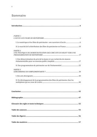 2 
Sommaire 
Introduction..........................................................................................................................................4 
PARTIE 1 
L'ACCES AUX FILMS DE REPERTOIRE....................................................................................................6 
I. 
Le 
numérique 
et 
les 
films 
de 
patrimoine 
: 
une 
ouverture 
d’accès......................................6 
II. 
Le 
marché 
de 
la 
distribution 
des 
films 
de 
patrimoine 
en 
France...................................10 
PARTIE 
2 
UNE POLITIQUE DE DEMOCRATISATION DES CIRCUITS OUVRANT VERS UNE 
PROGRAMMATION DE REPERTOIRE.................................................................................................... 17 
I. 
Une 
démocratisation 
du 
prix 
de 
la 
séance 
et 
une 
recherche 
de 
séances 
événementielles 
pour 
un 
nouveau 
public 
cinephile..................................................................17 
II. 
Une 
programmation 
de 
patrimoine 
sur 
de 
l’événementiel...............................................22 
PARTIE 
3 
CONCURRENCE 
OU 
COMPLEMENTARITE 
? ............................................................................................ 30 
I. 
Des 
avis 
divergeants............................................................................................................................30 
II. 
Un 
développement 
de 
la 
programmation 
des 
films 
de 
patrimoine 
chez 
les 
multiplexes 
qui 
ne 
cesse 
de 
croitre ..................................................................................................40 
Conclusion .......................................................................................................................................... 45 
Bibliographie..................................................................................................................................... 47 
Glossaire 
des 
sigles 
et 
mots 
techniques ................................................................................... 52 
Table 
des 
annexes............................................................................................................................ 55 
Table 
des 
figures .............................................................................................................................. 56 
Table 
des 
matières .......................................................................................................................... 57 
 