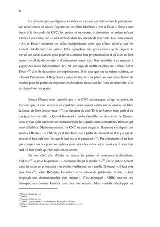 38 
La relation entre multiplexes et salles art et essai est délicate sur le patrimoine, 
car actuellement le cas est flagrant sur les films labellisés « Art et Essai ». Suite à une 
étude à la demande du CNC, les petites et moyennes exploitations se voient refuser 
l’accès à ces films, car ils sont diffusés dans les circuits de leur ville. Les films classés 
« Art et Essai » désertent les salles indépendantes alors que c’était celles-ci qui les 
avaient fait découvrir au public. Elles reprochent aux gros circuits qu’ils copient le 
travail des salles classées pour pouvoir alimenter leur programmation et qu’elles ne font 
aucun travail de découverte ni d’animations novatrices. Pour remédier à ce manque à 
gagner des salles indépendantes, le CNC envisage de mettre en place un « bonus Art et 
Essai »124 afin de dynamiser ces exploitations. Il se peut que sur ce même schéma, un 
« bonus Patrimoine et Répertoire » pourrait être mis en place, ou une autre forme de 
soutien pour les petites et moyennes exploitations travaillant les films de répertoire, afin 
de rééquilibrer les pertes. 
Emma Cliquet nous rappelle que « le CNC accompagne ce qui se passe, ne 
l’oriente pas, il faut veiller à un équilibre, nous sommes dans une économie de libre 
échange, de libre concurrence »125. Le directeur du ciné TNB de Rennes nous parle d’un 
cas type dans sa ville : « Quand Gaumont a voulu s’installer au plein coeur de Rennes, 
nous avions écrit une lettre au médiateur pour lui signaler cette concurrence frontale qui 
nous affaiblira. Malheureusement, le CNC ne peut réagir et Gaumont est depuis des 
années à Rennes. Le CNC ne peut rien faire, car à partir du moment où il n’y a pas de 
preuve, il faut agir une fois que le mal est là et gangrené »126. Par conséquent, il ne faut 
pas compter sur les pouvoirs publics pour aider les salles art et essai car il sera trop 
tard ; il faut plutôt qu’elles agissent en amont. 
De son côté, afin d’aider au mieux les petites et moyennes exploitations, 
l’ADRC127 se pose la question : « comment élargir le public ? »128 Car le public présent 
dans les salles art et essai est « un public vieillissant, un « public Télérama », il faut voir 
plus loin »129, selon Rodolphe Lerambert « La notion de patrimoine évolue, il faut 
proposait une cinématographie plus récente ». C’est pourquoi l’ADRC soutient des 
rétrospectives comme Kubrick avec des intervenants. Mais vont-ils développer un 
124 Emma Cliquet, loc. cit. 
125 Ibidem. 
126 Jacques Fretel, loc. cit. 
127 ADRC : Agence pour le Développement Régional du Cinéma. 
128 Propos recueillis lors d’une interview de Rodolphe Lerambert, op. cit., 
129 Ibidem. 
 