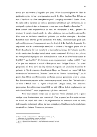39 
travail plus en direction d’un public plus jeune ? Vont-ils soutenir plutôt des films de 
patrimoine moins porteurs pour permettre aussi à des films fragiles d’être diffusés au 
sein d’un réseau de salles correspondant plus à cette programmation ? Depuis 10 ans, 
les salles ont su travailler les films de patrimoine et fidéliser leurs spectateurs, ils ne 
vont pas les quitter du jour au lendemain, ce que nous assure Rodolphe Lerambert130. 
Pour contrer cette programmation au sein des multiplexes, l’ADRC propose de 
renforcer le travail existant : rendre les salles art et essai plus conviviales, présenter les 
films dans les meilleures conditions, proposer des horaires aménagés… Rodolphe 
Lerambert nous informe que les animations de l’ADRC seront renforcées pour leurs 
salles adhérentes sur : les partenariats avec Le festival de La Rochelle, la gratuité des 
expositions avec La Cinémathèque Française, la création d’un support papier avec le 
Centre Beaubourg. Ils vont chercher à se rapprocher davantage de l’actualité avec les 
sorties patrimoines, favoriser les articles de presses, continuer à développer les cycles et 
les rétrospectives et proposer plus d’intervenants en salles. C’est à travers le soutien de 
l’ADRC 131 que l’ACPA132 développe un avant-programme mis en place en 2013 133 qui 
n’est pas sans rappeler le travail d’Europalace avec Philippe Rouyer. Cet avant-programme 
est d’une durée de cinq minutes et propose à un spécialiste du cinéma de 
présenter le film de répertoire : Jean Baptiste Thoret sur Diamants sur canapé, NT Binh 
sur Boulevard du crépuscule, Charlotte Garson sur les films de Jacques Demy134, etc. Il 
pourra être diffusé aussi bien comme une bande annonce que comme avant la séance. 
Les films soutenus par cette action, sont ceux programmés au sein du « Ciné-mémoire » 
qu’initie l’ACPA dans la région d’Aquitaine. Chaque année, sept nouveaux 
programmes disponibles sous format DCP sur clef USB ou dvd et prochainement par 
voie dématérialisée135 seront proposés aux exploitants art et essai. 
Nous nous rendons compte que les pouvoirs publics attendent qu’il se passe 
quelque chose de dramatique pour pouvoir agir. Pour ne pas arriver à un stade tragique, 
un travail est mené pour aider à la programmation du patrimoine dans les salles 
indépendantes notamment influée par des associations. Parallèlement, les multiplexes 
étendent leurs choix de films sur du patrimoine. 
130 Propos recueillis lors d’une interview de Rodolphe Lerambert, op. cit., 
131 Agence pour le Développement Régional du Cinéma. 
132 Association des Cinémas de Proximités en Aquitaine. 
133 ACPA « Le Clap, avant-programmes », http://acpaquitaine.com/0809/?p=3894. 
134 Ibidem. 
 