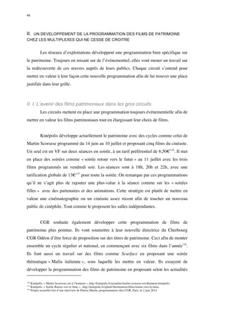 40 
II. UN DEVELOPPEMENT DE LA PROGRAMMATION DES FILMS DE PATRIMOINE 
CHEZ LES MULTIPLEXES QUI NE CESSE DE CROITRE 
Les réseaux d’exploitations développent une programmation bien spécifique sur 
le patrimoine. Toujours en misant sur de l’événementiel, elles vont mener un travail sur 
la redécouverte de ces oeuvres auprès de leurs publics. Chaque circuit s’entend pour 
mettre en valeur à leur façon cette nouvelle programmation afin de lui trouver une place 
justifiée dans leur grille. 
II. I. L’avenir des films patrimoniaux dans les gros circuits 
Les circuits mettent en place une programmation toujours événementielle afin de 
mettre en valeur les films patrimoniaux tout en élargissant leur choix de films. 
Kinépolis développe actuellement le patrimoine avec des cycles comme celui de 
Martin Scorsese programmé du 14 juin au 10 juillet et proposant cinq films du cinéaste. 
Un seul est en VF sur deux séances en soirée, à un tarif préférentiel de 6,50€136. Il met 
en place des soirées comme « soirée retour vers le futur » au 11 juillet avec les trois 
films programmés un vendredi soir. Les séances sont à 18h, 20h et 22h, avec une 
tarification globale de 13€137 pour toute la soirée. On remarque par ces programmations 
qu’il ne s’agit plus de rajouter une plus-value à la séance comme sur les « soirées 
filles » avec des partenaires et des animations. Cette stratégie est plutôt de mettre en 
valeur une cinématographie ou un cinéaste assez récent afin de toucher un nouveau 
public de cinéphile. Tout comme le proposent les salles indépendantes. 
CGR souhaite également développer cette programmation de films de 
patrimoine plus pointue. Ils vont soumettre à leur nouvelle directrice du Cherbourg 
CGR Odéon d’être force de proposition sur des titres de patrimoine. Ceci afin de monter 
ensemble un cycle régulier et national, en commençant avec six films dans l’année138. 
Ils font aussi un travail sur des films comme Scarface en proposant une soirée 
thématique « Mafia italienne », sous laquelle les mettre en valeur. Ils essayent de 
développer la programmation des films de patrimoine en proposant selon les actualités 
136 Kinépolis, « Martin Scorseses est à l’honneur », http://kinepolis.fr/actualite/martin-scorsese-est-lhonneur-kinepolis. 
137 Kinépolis, « Soirée Retour vers le futur », http://kinepolis.fr/splash?destination=films/retour-vers-le-futur. 
138 Propos recueillis lors d’une interview de Patrice Martin, programmateur chez CGR, Paris, le 2 juin 2014 
 