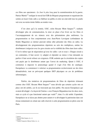 41 
ces films aux spectateurs : Le Jour le plus long pour la commémoration de la guerre. 
Patrice Martin139 souligne le travail du CGR de Brignais programmant et organisant des 
soirées en local. Cette salle a su fidéliser un public et créer un ciné-club tous les jeudis 
soir avec au moins trente fidèles au rendez-vous. 
C’est alors qu’à la rentrée, UGC, selon Roxane Mont Sargues140, souhaite 
développer plus de communication, la mise en place d’un livret sur les films et 
l’accompagnement de ses séances avec des présentations plus uniformes. La 
programmation se fera conjointement avec Jean-Pierre Lavoignat (cofondateur de 
Studio Magazine) ce dernier pouvant même aller présenter des films en salles. Le 
développement des programmations répertoire au sein des multiplexes, amène les 
distributeurs à négocier avec les gros circuits sur la visibilité des films dans leurs salles. 
C’est le même type de négociation qu’avec les salles « art et essai ». Chaque circuit a 
ses contraintes, il faut savoir s’y adapter et répondre au mieux à leur demande ou 
parfois il faut savoir refuser ces exigences. CGR souhaite que la circulation des copies 
soit payée par le distributeur autant que l’envoi du marketing. Quant à UGC, il 
commence à négocier le pourcentage quand il s’agit d’un film de catalogue. 
Europalaces va commencer à valoriser sa programmation exclusivement sur des titres 
dématérialisés, tout en prévoyant quelques DCP physiques en cas de problèmes 
informatiques. 
Parfois, des tentatives de programmations de films de répertoire échouent 
comme chez UGC. Roxane Mont Sargues141 nous dévoile que certains cycles mis en 
place ont été arrêtés, car ils ne trouvaient pas leur public. Ou encore Europalaces qui 
avaient développé « La leçon de Cinéma » avec François Bégaudeau tous les deux mois, 
mais ce cycle n’a pas fonctionné autant que voulu142, donc il a été arrêté. Cependant, 
Europalaces ne se laisse pas abattre pour autant et va développer le patrimoine dans son 
réseau notamment en créant une salle réservée à cette programmation en plein coeur de 
Paris. 
139 Ibidem. 
140 Roxane Mont Sargues, loc. cit. 
141 Ibidem. 
142 Natalie Vrignaud et Marina Telkos, loc. cit. 
 