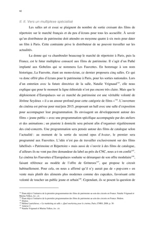 42 
II. II. Vers un multiplexe spécialisé 
Les salles art et essai se plaignent du nombre de sortie croisant des films de 
répertoire sur le marché français et du peu d’écrans pour tous les accueillir. À savoir 
qu’un distributeur de patrimoine doit attendre en moyenne quatre à six mois pour dater 
un film à Paris. Cette contrainte prive le distributeur de ne pouvoir travailler sur les 
actualités. 
La donne qui va chambouler beaucoup le marché de répertoire à Paris, puis la 
France, est le futur multiplexe consacré aux films de patrimoine. Il s’agit d’un Pathé 
implanté aux Gobelins qui se nommera Les Fauvettes. En hommage à son nom 
historique, La Fauvette, étant un mono-écran, ce dernier proposera cinq salles. Ce qui 
va donc offrir plus d’écrans pour le patrimoine à Paris, pour les sorties nationales. Lors 
d’un entretien avec la future directrice de la salle, Natalie Vrignaud143, elle nous 
explique que pour le moment la ligne éditoriale n’est pas encore très claire. Mais que le 
déploiement d’Europalaces sur ce marché du patrimoine est une véritable volonté de 
Jérôme Seydoux « il a un amour profond pour cette catégorie de films »144. L’ouverture 
du cinéma est prévue pour mai/juin 2015, proposant un hall avec une salle d’exposition 
pour accompagner leur programmation. Ils envisagent un développement autour des 
films « jeune public » avec une programmation spécifique accompagnée par des ateliers 
et des animations ; un pianiste à domicile sera présent afin d’organiser régulièrement 
des ciné-concerts. Une programmation sera pensée autour des films de catalogue selon 
l’actualité : au moment de la sortie du second opus d’Avatar, le premier sera 
programmé aux Fauvettes. L’idée n’est pas de travailler exclusivement sur des films 
labellisés « Patrimoine et Répertoire » mais aussi de s’ouvrir à des films de catalogue, 
d’ailleurs ils ne vont pas être demandeur du label au près du CNC, nous a-t-on confié145. 
Le cinéma les Fauvettes d’Europalaces souhaite se démarquer de son offre modulaire146, 
faisant référence au modèle de l’offre de Grönroos147, que propose le circuit 
habituellement. Pour cela, on nous a affirmé qu’il n’y aurait pas de « pop-corn » en 
vente mais plutôt des aliments plus modernes comme des cupcakes, favorisant cette 
volonté de toucher un public jeune et urbain148. Cependant, ils se posent la question de 
143 Étant déjà à l’initiative de la première programmation des films de patrimoine au sein des circuits en France. Natalie Vrignaud et 
Marina Telkos, loc. cit. 
144 Étant déjà à l’initiative de la première programmation des films de patrimoine au sein des circuits en France. Ibidem. 
145 Ibidem. 
146 Hélène Laurichesse, « Le marketing en salle », Quel marketing pour le cinéma, Paris, CNRS, 2006, p. 30. 
147 Annexe 2. 
148 Natalie Vrignaud et Marina Telkos, loc. cit. 
 