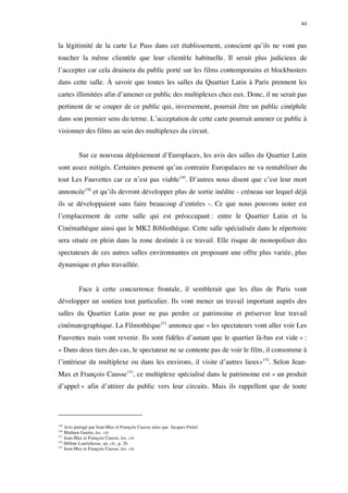 43 
la légitimité de la carte Le Pass dans cet établissement, conscient qu’ils ne vont pas 
toucher la même clientèle que leur clientèle habituelle. Il serait plus judicieux de 
l’accepter car cela drainera du public porté sur les films contemporains et blockbusters 
dans cette salle. À savoir que toutes les salles du Quartier Latin à Paris prennent les 
cartes illimitées afin d’amener ce public des multiplexes chez eux. Donc, il ne serait pas 
pertinent de se couper de ce public qui, inversement, pourrait être un public cinéphile 
dans son premier sens du terme. L’acceptation de cette carte pourrait amener ce public à 
visionner des films au sein des multiplexes du circuit. 
Sur ce nouveau déploiement d’Europlaces, les avis des salles du Quartier Latin 
sont assez mitigés. Certaines pensent qu’au contraire Europalaces ne va rentabiliser du 
tout Les Fauvettes car ce n’est pas viable149. D’autres nous disent que c’est leur mort 
annoncée150 et qu’ils devront développer plus de sortie inédite - créneau sur lequel déjà 
ils se développaient sans faire beaucoup d’entrées -. Ce que nous pouvons noter est 
l’emplacement de cette salle qui est préoccupant : entre le Quartier Latin et la 
Cinémathèque ainsi que le MK2 Bibliothèque. Cette salle spécialisée dans le répertoire 
sera située en plein dans la zone destinée à ce travail. Elle risque de monopoliser des 
spectateurs de ces autres salles environnantes en proposant une offre plus variée, plus 
dynamique et plus travaillée. 
Face à cette concurrence frontale, il semblerait que les élus de Paris vont 
développer un soutien tout particulier. Ils vont mener un travail important auprès des 
salles du Quartier Latin pour ne pas perdre ce patrimoine et préserver leur travail 
cinématographique. La Filmothèque151 annonce que « les spectateurs vont aller voir Les 
Fauvettes mais vont revenir. Ils sont fidèles d’autant que le quartier là-bas est vide » : 
« Dans deux tiers des cas, le spectateur ne se contente pas de voir le film, il consomme à 
l’intérieur du multiplexe ou dans les environs, il visite d’autres lieux»152. Selon Jean- 
Max et François Causse153, ce multiplexe spécialisé dans le patrimoine est « un produit 
d’appel » afin d’attirer du public vers leur circuits. Mais ils rappellent que de toute 
149 Avis partagé par Jean-Max et François Causse ainsi que Jacques Fretel. 
150 Mathieu Guetta, loc. cit. 
151 Jean-Max et François Causse, loc. cit. 
152 Hélène Laurichesse, op. cit., p. 26. 
153 Jean-Max et François Causse, loc. cit. 
 