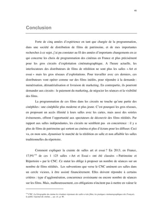 45 
Conclusion 
Forte de cinq années d’expérience en tant que chargée de la programmation, 
dans une société de distribution de films de patrimoine, et de mes importantes 
recherches à ce sujet, j’ai pu constater au fil des années d’importants changements en ce 
qui concerne les choix de programmation des cinémas en France et plus précisément 
pour les gros circuits d’exploitation cinématographique. A l'heure actuelle, les 
interlocuteurs des distributeurs de films de réédition ne sont plus les salles « Art et 
essai » mais les gros réseaux d’exploitations. Pour travailler avec ces derniers, ces 
distributeurs vont opérer comme sur des films inédits, pour répondre à la demande : 
numérisation, dématérialisation et livraison de marketing. En contrepartie, ils pourront 
demander aux circuits : le paiement du marketing, de négocier les séances et la visibilité 
des films. 
La programmation de ces films dans les circuits ne touche qu’une partie des 
cinéphiles : une cinéphilie plus moderne et plus jeune. C’est pourquoi les gros réseaux, 
en proposant un accès illimité à leurs salles avec les cartes, mais aussi des soirées 
événements, offrent l’opportunité aux spectateurs de découvrir des films réédités. Par 
rapport aux salles indépendantes, les circuits ne semblent pas en concurrence : il y a 
plus de films de patrimoine qui sortent au cinéma et plus d’écrans pour les diffuser. Ceci 
va, en mon sens, dynamiser le marché de la réédition en salle et non affaiblir les salles 
traditionnelles du répertoire. 
Comment expliquer la crainte de salles art et essai ? En 2013, en France, 
17,9%154 de ces 1 125 salles « Art et Essai » ont été classées « Patrimoine et 
Répertoire » par le CNC. Ce statut les oblige à proposer un nombre de séances sur un 
nombre de films réédités. Les subventions que verse le CNC amènent ces salles dans 
un cercle vicieux, à être assisté financièrement. Elles doivent répondre à certains 
critères : type d’agglomération, concurrence avoisinante ou encore nombre de séances 
sur les films. Mais, malheureusement, ces obligations n'incitent pas à mettre en valeur le 
154 CNC, La Géographie du cinéma les résultats régionaux des salles et des films, les pratiques cinématographiques des Français, 
le public régional du cinéma…, op. cit., p. 46. 
 