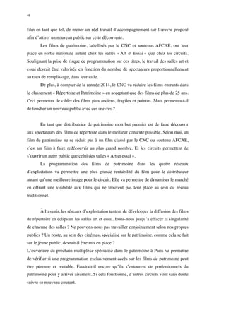 46 
film en tant que tel, de mener un réel travail d’accompagnement sur l’oeuvre proposé 
afin d’attirer un nouveau public sur cette découverte. 
Les films de patrimoine, labellisés par le CNC et soutenus AFCAE, ont leur 
place en sortie nationale autant chez les salles « Art et Essai » que chez les circuits. 
Soulignant la prise de risque de programmation sur ces titres, le travail des salles art et 
essai devrait être valorisée en fonction du nombre de spectateurs proportionnellement 
au taux de remplissage, dans leur salle. 
De plus, à compter de la rentrée 2014, le CNC va réduire les films entrants dans 
le classement « Répertoire et Patrimoine » en acceptant que des films de plus de 25 ans. 
Ceci permettra de cibler des films plus anciens, fragiles et pointus. Mais permettra-t-il 
de toucher un nouveau public avec ces oeuvres ? 
En tant que distributrice de patrimoine mon but premier est de faire découvrir 
aux spectateurs des films de répertoire dans le meilleur contexte possible. Selon moi, un 
film de patrimoine ne se réduit pas à un film classé par le CNC ou soutenu AFCAE, 
c’est un film à faire redécouvrir au plus grand nombre. Et les circuits permettent de 
s’ouvrir un autre public que celui des salles « Art et essai ». 
La programmation des films de patrimoine dans les quatre réseaux 
d’exploitation va permettre une plus grande rentabilité du film pour le distributeur 
autant qu’une meilleure image pour le circuit. Elle va permettre de dynamiser le marché 
en offrant une visibilité aux films qui ne trouvent pas leur place au sein du réseau 
traditionnel. 
À l’avenir, les réseaux d’exploitation tentent de développer la diffusion des films 
de répertoire en éclipsant les salles art et essai. Irons-nous jusqu’à effacer la singularité 
de chacune des salles ? Ne pouvons-nous pas travailler conjointement selon nos propres 
publics ? Un poste, au sein des cinémas, spécialisé sur le patrimoine, comme cela se fait 
sur le jeune public, devrait-il être mis en place ? 
L’ouverture du prochain multiplexe spécialisé dans le patrimoine à Paris va permettre 
de vérifier si une programmation exclusivement accès sur les films de patrimoine peut 
être pérenne et rentable. Faudrait-il encore qu’ils s’entourent de professionnels du 
patrimoine pour y arriver aisément. Si cela fonctionne, d’autres circuits vont sans doute 
suivre ce nouveau courant. 
 