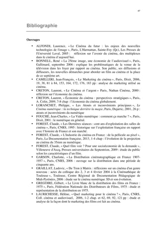 47 
Bibliographie 
Ouvrages 
• ALFONDI, Laurence, « Le Cinéma du futur : les enjeux des nouvelles 
technologies de l'image », Paris, L'Harmattan, Sainte-Foy (Qc), Les Presses de 
l'Université Laval, 2005 : réflexion sur l’avenir du cinéma, des multiplexes 
dans le cinéma d’aujourd’hui. 
• BONNELL, René « La 25ème image, une économie de l’audiovisuel », Paris, 
Gallimard, septembre 2006 : explique les problématiques de la venue de la 
télévision dans les foyer par rapport au cinéma. Son public, ses diffusions et 
diffuseurs, les nouvelles démarches pour aborder un film au cinéma et la place 
de ce septième art. 
• CAMILLERI, Jean-François, « Le Marketing du cinéma », Paris, Dixit, 2006, 
19, 38, 81 à 84, 153, 164, 172, 176, 183 pp : analyse du marketing utilisé au 
cinéma. 
• CRETON, Laurent, « Le Cinéma et l’argent » Paris, Nathan Cinéma, 2000 : 
réflexion sur l’économie du cinéma. 
• CRETON, Laurent, « Économie du cinéma : perspectives stratégiques », Paris, 
A. Colin, 2009, 7-8 chap : l’économie du cinéma globalement. 
• LORANCHET, Philippe, « Les Atouts et inconvénients principaux », Le 
Cinéma numérique : la technique derrière la magie, Paris, Dujarric, 2001, 26 p : 
atouts et inconvénients du numérique 
• FOUCHÉ, Jean-Charles, « La Vidéo numérique : comment ça marche ? », Paris, 
Dixit, 2001 : le numérique en général. 
• FOREST, Claude, « Les Dernières séances : cent ans d'exploitation des salles de 
cinéma », Paris, CNRS, 1995 : historique sur l’exploitation française en rapport 
avec l’histoire de France et son marché. 
• FOREST, Claude, « L'Industrie du cinéma en France : de la pellicule au pixel », 
Paris, La Documentation française, 2013, 1-4 chap : l’évolution de la projection 
au cinéma du 35mm au numérique. 
• FOREST, Claude, « Quel film voir ? Pour une socioéconomie de la demande », 
Villeneuve d'Ascq, Presses universitaires du Septentrion, 2009 : étude du public 
selon les caractéristiques d’un film. 
• GARSON, Charlotte, « La Distribution cinématographique en France 1907- 
1957 », Paris, CNRS, 2006 : ouvrage sur la distribution dans une période de 
cinquante ans. 
• GRAILLAT, Ludovic, « De Tron à Matrix : réflexions sur un cinéma d'un genre 
nouveau : actes du colloque des 2, 3 et 4 février 2004 à la Cinémathèque de 
Toulouse », Toulouse, Centre Régional de Documentation Pédagogique de 
Midi-Pyrénées, 2006 : étude sur le cinéma numérique 3D et son évolution. 
• GREGOIRE, Gilbert, « Le Livre blanc de la distribution des films en France : 
1975 », Paris, Fédération Nationale des Distributeurs de Films, 1975 : étude et 
représentation de la distribution en 1975. 
• LAURICHESSE, Hélène, « Quel marketing pour le cinéma ? », Paris, CNRS, 
Coll. cinéma et audiovisuel, 2006, 1-2 chap. et 62, 69, 92, 121 pp : étude et 
analyse de la façon dont le marketing des films est fait au cinéma. 
 