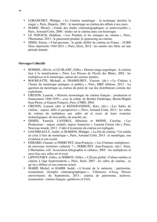 48 
• LORANCHET, Philippe, « Le Cinéma numérique : la technique derrière la 
magie », Paris, Dujarric, 2001 : le numérique au cinéma des débuts à nos jours. 
• MARIE, Michel, « Guide des études cinématographiques et audiovisuelles », 
Paris, Armand Colin, 2006 : études sur le cinéma dans son historique. 
• LE NOZACH, Delphine, « Les Produits et les marques au cinéma », Paris, 
l'Harmattan, 2013 : le placement produit, le sponsoring au cinéma. 
• SIMSI, Simon, « Ciné-passions : le guide chiffré du cinéma en France : 10.000 
films répertoriés 1945-2011 », Paris, Dixit, 2012 : les entrées des films sur une 
période donnée. 
Ouvrages Collectifs 
• BOMSEL, Olivier, et LE BLANC, Gilles « Dernier tango argentique : le cinéma 
face à la numérisation », Paris, Les Presses de l'Ecole des Mines, 2002 : les 
multiplexes et le numérique, autour des actions menées. 
• BOURGATTE, Michaël, et THABOUREY, Vincent, (dir.) « Le Cinéma à 
l’heure du numérique pratiques et publics », Paris, MKF éditions, 2012 : La 
question du numérique au cinéma du point de vue des distributeurs comme des 
exploitants. 
• CRETON, Laurent, « Histoire économique du cinéma français : production et 
financement 1940-1959 », avec la collab. de Berthet Frédérique, Bertin-Maghit 
Jean-Pierre, et Garçon François, Paris, CNRS, 2004. 
• CRETON, Laurent (dir) et KITSOPANIDOU, Kira, (dir.) « Les Salles de 
cinéma : enjeux, défis et perspectives », Paris, Armand Colin, 2013 : les salles 
de cinéma du multiplexe aux salles art et essai, de leurs avancées 
technologiques, de leur public, du marché, etc. 
• DEHEE, Yannick, LAYERLE, Sébastien et MOINE, Caroline « Les 
Producteurs : enjeux créatifs, enjeux financiers », Laurent Creton (dir.), Paris, 
Nouveau monde, 2011 : l’idée d’économie du cinéma est expliquée. 
• GAUDREAULT, André, et MARION, Philippe, « La Fin du cinéma ? Un média 
en crise à l'ère du numérique », Paris, Armand Colin, 2013 : le numérique, son 
évolution et son avenir. 
• GERARD, Chantal, et PERRUTET, Jean-François, « Les Cinémas multiplexes : 
de nouveaux territoires culturels ? », PERRUTET, Jean-François, (dir.) Paris, 
L'Harmattan, coll. Association Géographie et cultures, 2005 : les multiplexes et 
aussi face aux salles art et essai 
• LIPOVETSKY, Gilles, et SERROY, Gilles, « L'Écran global : Culture-médias et 
cinéma à l'âge hypermoderne », Paris, Seuil, 2007 : les salles de cinéma, ce 
qu’on y diffuse et son contexte actuel. 
• MARIE Michel, et HABIB André, « L'Avenir de la mémoire : patrimoine, 
restauration, réemploi cinématographiques », Villeneuve d'Ascq, Presses 
universitaires du Septentrion, 2013 : cinéma de patrimoine, archives, 
restauration : cinéma français, québécois et USA. 
 