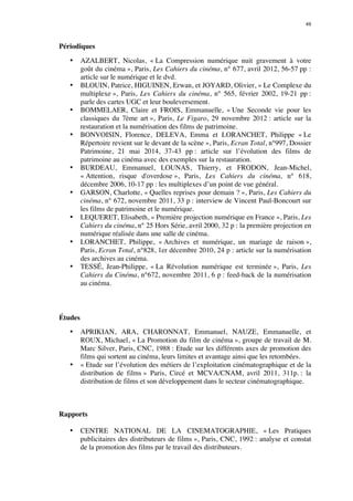49 
Périodiques 
• AZALBERT, Nicolas, « La Compression numérique nuit gravement à votre 
goût du cinéma », Paris, Les Cahiers du cinéma, n° 677, avril 2012, 56-57 pp : 
article sur le numérique et le dvd. 
• BLOUIN, Patrice, HIGUINEN, Erwan, et JOYARD, Olivier, « Le Complexe du 
multiplexe », Paris, Les Cahiers du cinéma, n° 565, février 2002, 19-21 pp : 
parle des cartes UGC et leur bouleversement. 
• BOMMELAER, Claire et FROIS, Emmanuelle, « Une Seconde vie pour les 
classiques du 7ème art », Paris, Le Figaro, 29 novembre 2012 : article sur la 
restauration et la numérisation des films de patrimoine. 
• BONVOISIN, Florence, DELEVA, Emma et LORANCHET, Philippe « Le 
Répertoire revient sur le devant de la scène », Paris, Ecran Total, n°997, Dossier 
Patrimoine, 21 mai 2014, 37-43 pp : article sur l’évolution des films de 
patrimoine au cinéma avec des exemples sur la restauration. 
• BURDEAU, Emmanuel, LOUNAS, Thierry, et FRODON, Jean-Michel, 
« Attention, risque d'overdose », Paris, Les Cahiers du cinéma, n° 618, 
décembre 2006, 10-17 pp : les multiplexes d’un point de vue général. 
• GARSON, Charlotte, « Quelles reprises pour demain ? », Paris, Les Cahiers du 
cinéma, n° 672, novembre 2011, 33 p : interview de Vincent Paul-Boncourt sur 
les films de patrimoine et le numérique. 
• LEQUERET, Elisabeth, « Première projection numérique en France », Paris, Les 
Cahiers du cinéma, n° 25 Hors Série, avril 2000, 32 p : la première projection en 
numérique réalisée dans une salle de cinéma. 
• LORANCHET, Philippe, « Archives et numérique, un mariage de raison », 
Paris, Ecran Total, n°828, 1er décembre 2010, 24 p : article sur la numérisation 
des archives au cinéma. 
• TESSÉ, Jean-Philippe, « La Révolution numérique est terminée », Paris, Les 
Cahiers du Cinéma, n°672, novembre 2011, 6 p : feed-back de la numérisation 
au cinéma. 
Études 
• APRIKIAN, ARA, CHARONNAT, Emmanuel, NAUZE, Emmanuelle, et 
ROUX, Michael, « La Promotion du film de cinéma », groupe de travail de M. 
Marc Silver, Paris, CNC, 1988 : Etude sur les différents axes de promotion des 
films qui sortent au cinéma, leurs limites et avantage ainsi que les retombées. 
• « Etude sur l’évolution des métiers de l’exploitation cinématographique et de la 
distribution de films » Paris, Circé et MCVA/CNAM, avril 2011, 311p. : la 
distribution de films et son développement dans le secteur cinématographique. 
Rapports 
• CENTRE NATIONAL DE LA CINEMATOGRAPHIE, « Les Pratiques 
publicitaires des distributeurs de films », Paris, CNC, 1992 : analyse et constat 
de la promotion des films par le travail des distributeurs. 
 