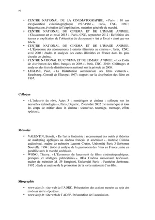 50 
• CENTRE NATIONAL DE LA CINEMATOGRAPHIE, « Paris : 10 ans 
d'exploitation cinématographique 1977-1986 », Paris, CNC, 1987 : 
fréquentation, évolution de l’exploitation, mutation générale du marché. 
• CENTRE NATIONAL DU CINEMA ET DE L'IMAGE ANIMEE, 
« Classement art et essai 2013 », Paris, CNC, septembre 2012 : Définition des 
termes et explication de l’obtention du classement « Art et Essai » ainsi que ses 
labels. 
• CENTRE NATIONAL DU CINEMA ET DE L'IMAGE ANIMEE, 
« L’Économie des abonnements à entrées illimitées au cinéma », Paris, CNC, 
avril 2008 : études et analyses des cartes illimitées en France dans les gros 
circuits de cinéma. 
• CENTRE NATIONAL DU CINEMA ET DE L'IMAGE ANIMEE, « Les Coûts 
de distribution des films français en 2008 », Paris, CNC, 2010 : Chiffrages et 
analyses des frais de distribution en national sur la période de 2008. 
• LEGLISE, Paul, « La Distribution commerciale des films culturels », 
Strasbourg, Conseil de l'Europe, 1967 : rapport sur la distribution des films en 
1967. 
Colloque 
• « L'Industrie du rêve, Actes 3 : numériques et cinéma : colloque sur les 
nouvelles technologies », Paris, Dujarric, 15 octobre 2002 : le numérique et tous 
les corps de métier dans le cinéma : scénariste, tournage, montage, effets 
spéciaux. 
Mémoire 
• VALENTIN, Benoît, « De l'art à l'industrie : recensement des outils et théories 
de marketing appliqués au cinéma français et américain », maîtrise Cinéma 
audiovisuel, maître de mémoire Laurent Creton, Université Paris 3 Sorbonne 
Nouvelle, 1994 : étude et analyse de la promotion des films en France, mise en 
parallèle avec le marché américain. 
• WONG, Thierry, « L’Économie du lancement de films cinématographiques, 
pratiques et stratégies publicitaires », DEA Cinéma audiovisuel télévision, 
maître de mémoire M. JP Benghozi, Université Paris 1 Panthéon Sorbonne, 
1992 : étude et analyse de la promotion de la sortie nationale d’un film. 
Sitographie 
• www.adrc.fr : site web de l’ADRC. Présentation des actions menées au sein des 
cinémas sur le répertoire. 
• www.adfp.fr : site web de l’ADFP. Présentation de l’association. 
 