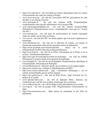 51 
• http://www.allocine.fr : site web dédié au cinéma. Regroupant toutes les soirées 
événementielles des salles de cinéma en France. 
• www.art-et-essai.org : site web de l’association AFCAE, présentation de cette 
dernière et son champ d’activité. 
• www.cgrcinemas.fr : site web des cinémas CGR. Programmations 
événementielles ainsi que des informations sur le groupe CGR. 
• www.cinemasgaumontpathe.com : site web des cinémas Gaumont-Pathé 
(Europalaces). Programmations sur les « Cinénightclub » ainsi que sur « Il était 
une fois ». 
• www.cinezap.com : site web pour les professionnels du cinéma regroupant 
toutes les entrées sur les films en France 
• www.cnc.fr : site web du CNC. les études papiers que l’on trouve également en 
numérique. 
• www.dvdclassik.com : site web sur la réflexion du cinéma, ses tenants et 
aboutissant notamment soulevant des questions autour du patrimoine. 
• https://www.facebook.com/vitaminwater/info : relaye sur la soirée 
événementielle de Dirty Dancing au Gaumont Parnasse. 
• http://www.femis.fr : site web de la Fémis. Présentation de la Fémis et de la 
section « distribution/exploitation ». 
• http://www.gncr.fr/numerique/la-rentree-le-numerique : site web du GNCR. 
Présentation et analyse autour de la question du numérique. 
• www.kinepolis.fr : site web du circuit Kinépolis. Programmations spécifiques et 
événementielles. Présentation de Kinépolis. 
• www.lefilmfrancais.fr : plusieurs articles qu’on retrouve sur le support papier 
• http://www.manice.org : explique la dématérialisation du DCP. 
• http://www.omnia-cinemas.com : page « événements thématiques », sur les 
soirées événementielles que le cinéma organise 
• http://www.parkcircus.fr : Site web de Park Circus : page d’accueil sur l’à-propos 
de la société. 
• www.splendor-films.com : site web de Splendor Films. Annonce des 
événements qui vont être mis en place et historique de ces derniers. 
• www.studiocanal.com : site web de Studio Canal, présentation de la société. 
• www.ugc.fr : site web du groupe UGC. Programmations événementielles en 
ligne. 
• http://www.universcine.com : débat autour du numérique et des films de 
patrimoine 
 